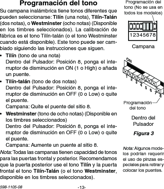 -13-598-1105-08ON1   2   3   4   5   6   7   8Chime Volume1 2 3 4 5 6 7 8Sucampanainalámbricatienetonosdiferentesquepuedenseleccionarse:(unanota), (dosnotas),o(ochonotas)(Disponibleen los timbres seleccionados). La calibración defábricaeseltonoTilín-talán(oeltonoWestminstercuandoestádisponible).Estetonopuedesercam-biadosiguiendolasinstruccionesquesiguen.• (tonodeunanota) DentrodelPulsador:Posición8,pongael inte-rruptordedisminuciónenON(1oHigh)oañadaunpuente.• (tonodedosnotas) DentrodelPulsador:Posición8,pongael inte-rruptordedisminuciónenOFF(0oLow)oquiteelpuente. Campana:Quiteelpuentedelsitio8.• (tonodeochonotas)(Disponibleenlostimbresseleccionados) DentrodelPulsador:Posición8,pongael inte-rruptordedisminuciónenOFF(0oLow)oquiteelpuente. Campana:Aumenteunpuentealsitio8.Nota:Todaslascampanastienencapacidaddetonosparalaspuertasfrontalyposterior.Recomendamosquelapuertaposterioruseeltonoylapuertafrontal el tono  (o el tono ,disponibleenlostimbresseleccionados).DentrodelPulsadorProgramacióndeltonoCampanaProgramacióndeltono(Noseusaentodoslosmodelos)Nota:Algunosmode-lospodrían requerirelusodepinzases-pecialespararetirarycolocarlospuentes.Figura 3