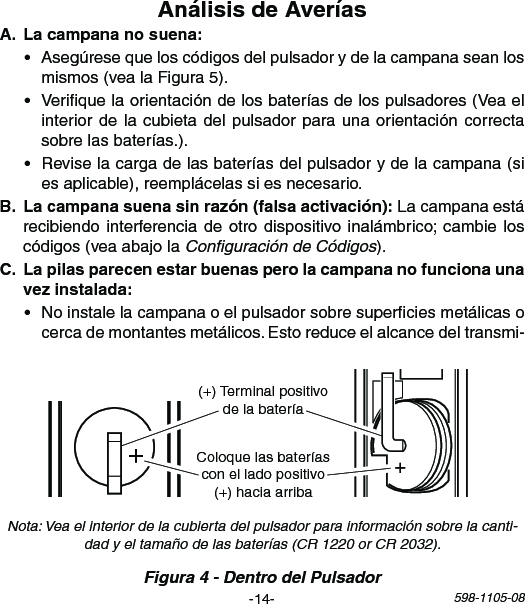 -14- 598-1105-081   2  3   4   5  6   7    8 ON 1   2    3   4   5  6   7    8ON+(+)TerminalpositivodelabateríaColoquelasbateríasconelladopositivo(+)haciaarriba • Asegúresequeloscódigosdelpulsadorydelacampanaseanlosmismos(vealaFigura5).• Veriquelaorientacióndelosbateríasdelospulsadores(Veaelinteriordelacubietadelpulsadorparaunaorientacióncorrectasobrelasbaterías.).• Reviselacargadelasbateríasdelpulsadorydelacampana(siesaplicable),reemplácelassiesnecesario. Lacampanaestárecibiendointerferenciadeotrodispositivoinalámbrico;cambieloscódigos(veaabajolaConﬁguración de Códigos). • Noinstalelacampanaoelpulsadorsobresuperciesmetálicasocercademontantesmetálicos.Estoreduceelalcancedeltransmi-Figura 4 - Dentro del PulsadorNota: Vea el interior de la cubierta del pulsador para información sobre la canti-dad y el tamaño de las baterías (CR 1220 or CR 2032).