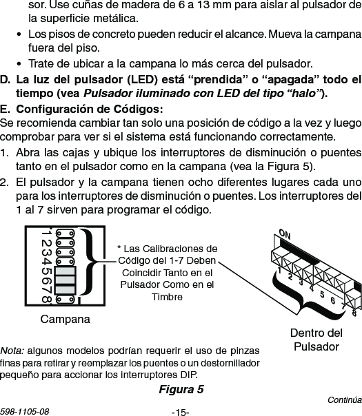 -15-598-1105-08Continúasor.Usecuñasdemaderade6a13mmparaaislaralpulsadordelasuperciemetálica.• Lospisosdeconcretopuedenreducirelalcance.Muevalacampanafueradelpiso.• Tratedeubicaralacampanalomáscercadelpulsador. Pulsador iluminado con LED del tipo “halo” Serecomiendacambiartansolounaposicióndecódigoalavezyluegocomprobarparaversielsistemaestáfuncionandocorrectamente.1. Abralascajasyubiquelosinterruptoresdedisminuciónopuentestantoenelpulsadorcomoenlacampana(vealaFigura5).2. Elpulsadorylacampanatienenochodiferenteslugarescadaunoparalosinterruptoresdedisminuciónopuentes.Losinterruptoresdel1al7sirvenparaprogramarelcódigo.Nota:algunosmodelospodríanrequerirelusodepinzasnaspararetiraryreemplazarlospuentesoundestornilladorpequeñoparaaccionarlosinterruptoresDIP.Chime Volume12345678DentrodelPulsadorCampanaFigura 5ON1   2   3   4   5   6   7   8*LasCalibracionesdeCódigodel1-7DebenCoincidirTantoenelPulsadorComoenelTimbre