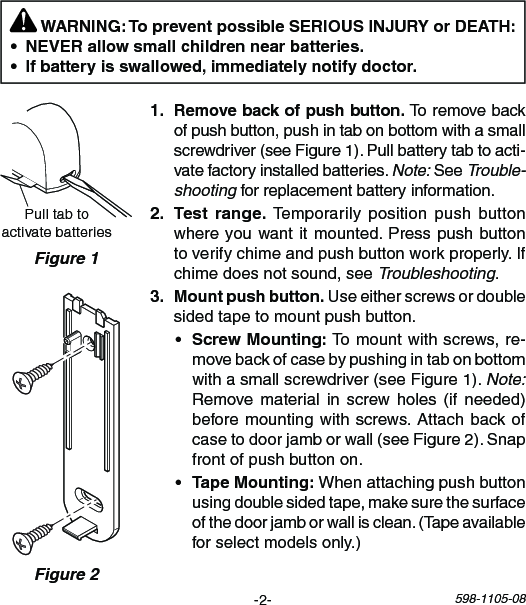 -2- 598-1105-08PulltabtoactivatebatteriesFigure 1 WARNING: To prevent possible SERIOUS INJURY or DEATH:  Toremovebackofpushbutton,pushintabonbottomwithasmallscrewdriver(seeFigure1).Pullbatterytabtoacti-vatefactoryinstalledbatteries.Note:SeeTrouble-shootingforreplacementbatteryinformation.  Temporarily positionpush buttonwhereyouwantitmounted.Presspushbuttontoverifychimeandpushbuttonworkproperly.Ifchimedoesnotsound,seeTroubleshooting.Useeitherscrewsordoublesidedtapetomountpushbutton.• Tomountwithscrews,re-movebackofcasebypushingintabonbottomwithasmallscrewdriver(seeFigure1).Note: Remove material in screwholes (if needed)beforemountingwithscrews.Attachbackofcasetodoorjamborwall(seeFigure2).Snapfrontofpushbuttonon.• Whenattachingpushbuttonusingdoublesidedtape,makesurethesurfaceofthedoorjamborwallisclean.(Tapeavailableforselectmodelsonly.)Figure 2