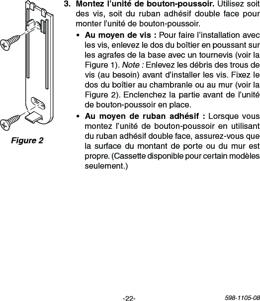 -22- 598-1105-08Figure 2  Utilisez soit desvis, soit durubanadhésif doublefacepourmonterl’unitédebouton-poussoir.• Pourfairel’installationaveclesvis,enlevezledosduboîtierenpoussantsurlesagrafesdelabaseavecuntournevis(voirlaFigure1).Note :Enlevezlesdébrisdestrousdevis(aubesoin)avantd’installerlesvis.Fixezledosduboîtierauchambranleouaumur(voirlaFigure2).Enclenchezlapartieavantdel’unitédebouton-poussoirenplace.•    Lorsque vousmontezl’unité de bouton-poussoir en utilisantdurubanadhésifdoubleface,assurez-vousquelasurfacedumontant deporteou dumur estpropre.(Cassettedisponiblepourcertainmodèlesseulement.)