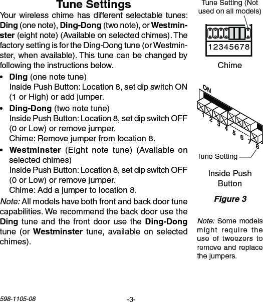 -3-598-1105-08ON1   2   3   4   5   6   7   8Chime Volume1 2 3 4 5 6 7 8Yourwirelesschime hasdifferentselectabletunes:(onenote),(twonote),orster(eightnote)(Availableonselectedchimes).ThefactorysettingisfortheDing-Dongtune(orWestmin-ster,whenavailable).Thistunecanbechangedbyfollowingtheinstructionsbelow.•  (one note tune)  InsidePushButton:Location8,setdipswitchON(1orHigh)oraddjumper.•  (two note tune) InsidePushButton:Location8,setdipswitchOFF(0orLow)orremovejumper. Chime:Removejumperfromlocation8.•  (Eight note tune) (Availableonselectedchimes) InsidePushButton:Location8,setdipswitchOFF(0orLow)orremovejumper. Chime:Addajumpertolocation8.Note:Allmodelshavebothfrontandbackdoortunecapabilities.Werecommendthebackdoorusethetuneandthefrontdoorusethetune  (or  tune,availableon selectedchimes).Note:Somemodelsmight require theuse  of  tweezers  to removeandreplacethejumpers.Figure 3InsidePushButtonChimeTuneSetting(Notusedonallmodels)TuneSetting