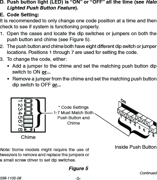 -5-598-1105-08 Halo Lighted Push Button Feature Itisrecommendedtoonlychangeonecodepositionatatimeandthenchecktoseeifsystemisfunctioningproperly.1. Openthecasesandlocatethedipswitchesorjumpersonboththepushbuttonandchime(seeFigure5).2. Thepushbuttonandchimebothhaveeightdifferentdipswitchorjumperlocations.Positions1through7areusedforsettingthecode.3. Tochangethecode,either:• AddajumpertothechimeandsetthematchingpushbuttondipswitchtoONor• RemoveajumperfromthechimeandsetthematchingpushbuttondipswitchtoOFForChime Volume12345678InsidePushButtonChimeFigure 5ON1   2   3   4   5   6   7   8*CodeSettings1-7MustMatchBothPushButtonandChimeContinuedNote:Somemodelsmightrequirethe use oftweezerstoremoveandreplacethejumpersorasmallscrewdrivertosetdipswitches.
