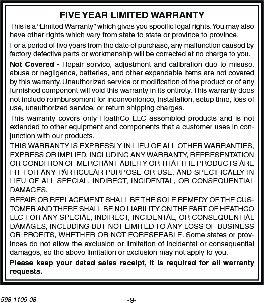 -9-598-1105-08Thisisa“LimitedWarranty”whichgivesyouspeciclegalrights.Youmayalsohaveotherrightswhichvaryfromstatetostateorprovincetoprovince.Foraperiodofveyearsfromthedateofpurchase,anymalfunctioncausedbyfactorydefectivepartsorworkmanshipwillbecorrectedatnochargetoyou.Repairservice,adjustment and calibrationduetomisuse,abuseornegligence,batteries,andotherexpendableitemsarenotcoveredbythiswarranty.Unauthorizedserviceormodicationoftheproductorofanyfurnishedcomponentwillvoidthiswarrantyinitsentirety.Thiswarrantydoesnotincludereimbursementforinconvenience,installation,setuptime,lossofuse,unauthorizedservice,orreturnshippingcharges.Thiswarrantycovers onlyHeathCoLLCassembledproducts and is notextendedtootherequipmentandcomponentsthatacustomerusesincon-junctionwithourproducts.THISWARRANTYISEXPRESSLYINLIEUOFALLOTHERWARRANTIES,EXPRESSORIMPLIED,INCLUDINGANYWARRANTY,REPRESENTATIONORCONDITIONOFMERCHANTABILITYORTHATTHEPRODUCTSAREFITFORANYPARTICULARPURPOSEORUSE,ANDSPECIFICALLYINLIEUOFALLSPECIAL,INDIRECT,INCIDENTAL,ORCONSEQUENTIALDAMAGES.REPAIRORREPLACEMENTSHALLBETHESOLEREMEDYOFTHECUS-TOMERANDTHERESHALLBENOLIABILITYONTHEPARTOFHEATHCOLLCFORANYSPECIAL,INDIRECT,INCIDENTAL,ORCONSEQUENTIALDAMAGES,INCLUDINGBUTNOTLIMITEDTOANYLOSSOFBUSINESSORPROFITS,WHETHERORNOTFORESEEABLE.Somestatesorprov-incesdonotallowtheexclusionorlimitationofincidentalorconsequentialdamages,sotheabovelimitationorexclusionmaynotapplytoyou.  