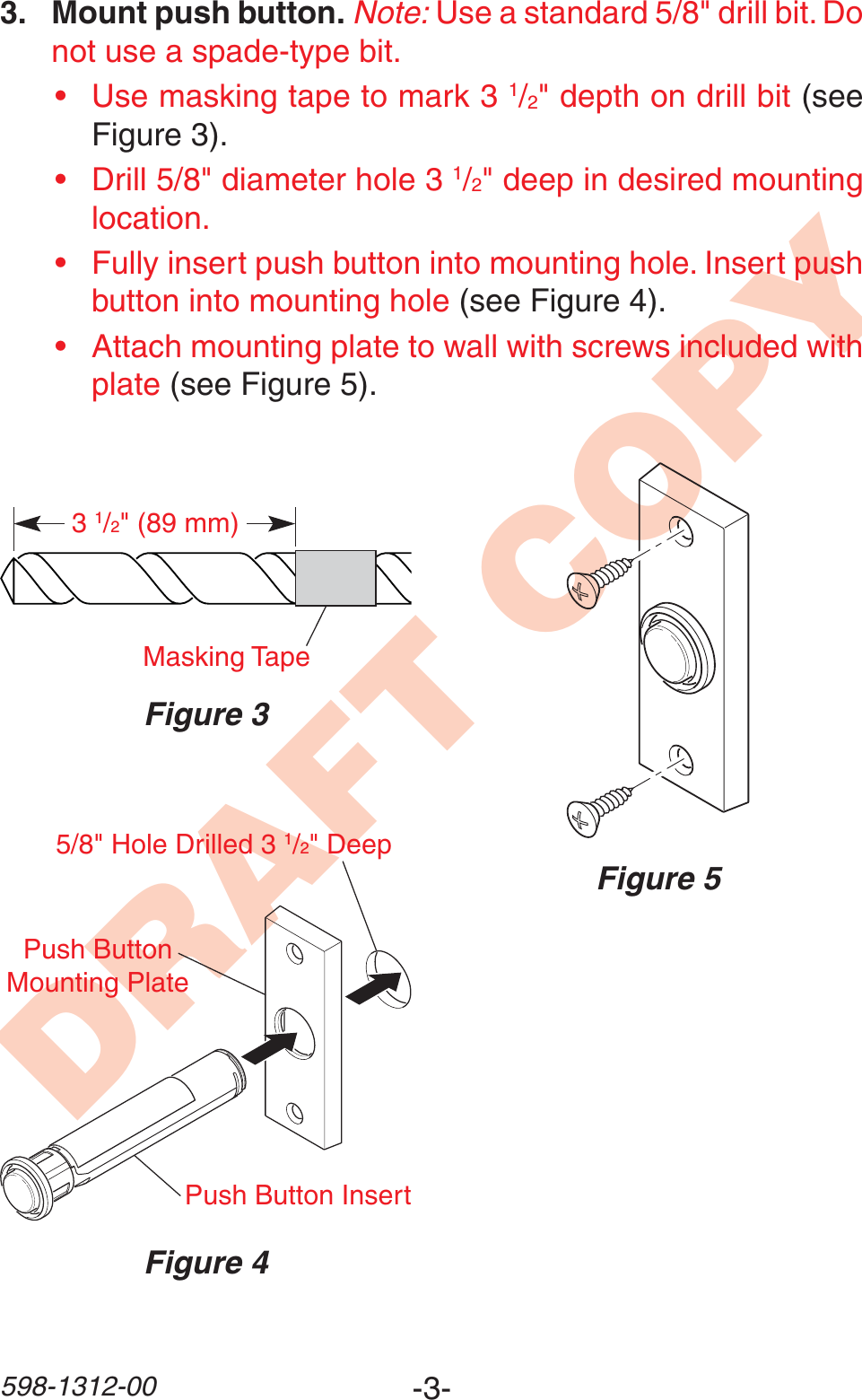 -3-598-1312-00DRAFT COPY3. Mount push button. Note: Use a standard 5/8&quot; drill bit. Do not use a spade-type bit.• Use masking tape to mark 3 1/2&quot; depth on drill bit (see Figure 3).• Drill 5/8&quot; diameter hole 3 1/2&quot; deep in desired mounting location.• Fully insert push button into mounting hole. Insert push button into mounting hole (see Figure 4).• Attach mounting plate to wall with screws included with plate (see Figure 5).Figure 331/2&quot; (89 mm)Masking TapeFigure 5Figure 4Push Button InsertPush Button Mounting Plate5/8&quot; Hole Drilled 3 1/2&quot; Deep