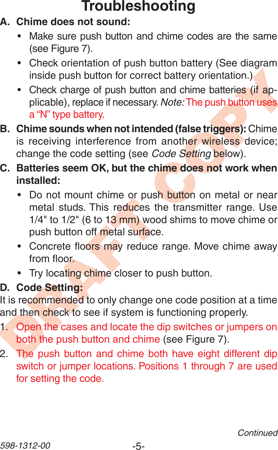 -5-598-1312-00DRAFT COPYContinuedTroubleshootingA. Chime does not sound:• Make sure push button and chime codes are the same (see Figure 7).• Check orientation of push button battery (See diagram inside push button for correct battery orientation.)•Check charge of push button and chime batteries (if ap-plicable), replace if necessary. Note: The push button uses a “N” type battery.B. Chime sounds when not intended (false triggers): Chime is receiving interference from another wireless device; change the code setting (see Code Setting below).C. Batteries seem OK, but the chime does not work when installed:• Do not mount chime or push button on metal or near metal studs. This reduces the transmitter range. Use 1/4&quot; to 1/2&quot; (6 to 13 mm) wood shims to move chime or push button off metal surface.• Concrete ﬂoors may reduce range. Move chime away from ﬂoor.• Try locating chime closer to push button.D. Code Setting:It is recommended to only change one code position at a time and then check to see if system is functioning properly.1. Open the cases and locate the dip switches or jumpers on both the push button and chime (see Figure 7).2. The push button and chime both have eight different dip switch or jumper locations. Positions 1 through 7 are used for setting the code.