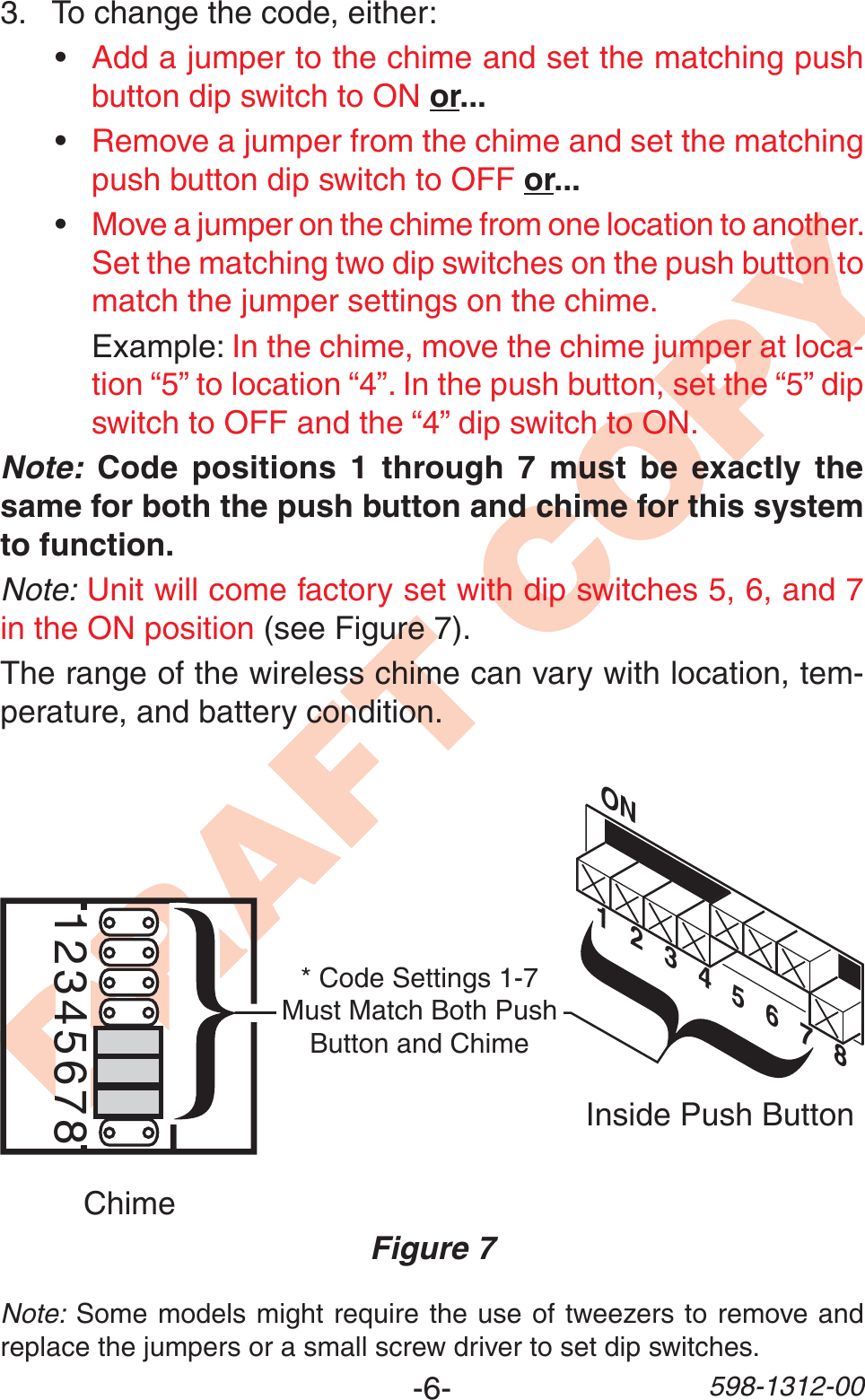-6- 598-1312-00DRAFT COPY12345678Inside Push ButtonChimeFigure 7ON1   2   3   4   5   6 78* Code Settings 1-7 Must Match Both Push Button and ChimeNote: Some models might require the use of tweezers to remove and replace the jumpers or a small screw driver to set dip switches.3. To change the code, either:•Add a jumper to the chime and set the matching push button dip switch to ON or...•Remove a jumper from the chime and set the matching push button dip switch to OFF or...•Move a jumper on the chime from one location to another. Set the matching two dip switches on the push button to match the jumper settings on the chime. Example: In the chime, move the chime jumper at loca-tion “5” to location “4”. In the push button, set the “5” dip switch to OFF and the “4” dip switch to ON.Note: Code positions 1 through 7 must be exactly the same for both the push button and chime for this system to function.Note: Unit will come factory set with dip switches 5, 6, and 7 in the ON position (see Figure 7).The range of the wireless chime can vary with location, tem-perature, and battery condition.