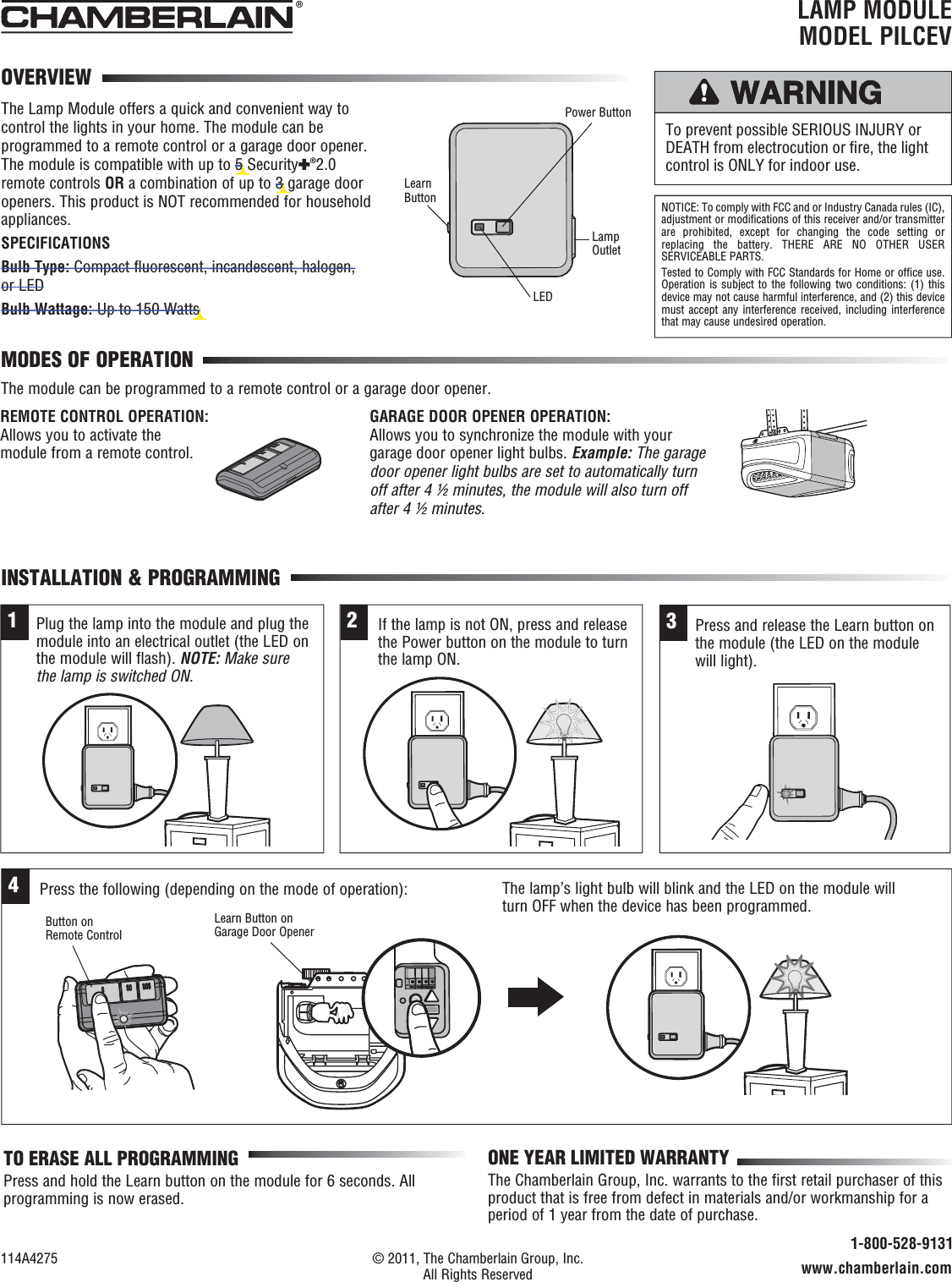 LAMP MODULEMODEL PILCEVThe Lamp Module offers a quick and convenient way to control the lights in your home. The module can be programmed to a remote control or a garage door opener. The module is compatible with up to 5 Security✚®2.0 remote controls OR a combination of up to 3 garage door openers. This product is NOT recommended for household appliances.SPECIFICATIONSBulb Type: Compact fluorescent, incandescent, halogen, or LEDBulb Wattage: Up to 150 WattsMODES OF OPERATIONINSTALLATION &amp; PROGRAMMING® To prevent possible SERIOUS INJURY or DEATH from electrocution or ﬁ re, the light control is ONLY for indoor use.NOTICE: To comply with FCC and or Industry Canada rules (IC), adjustment or modifications of this receiver and/or transmitter are prohibited, except for changing the code setting or replacing the battery. THERE ARE NO OTHER USER SERVICEABLE PARTS.Tested to Comply with FCC Standards for Home or office use. Operation is subject to the following two conditions: (1) this device may not cause harmful interference, and (2) this device must accept any interference received, including interference that may cause undesired operation.Power ButtonLamp OutletLEDLearn ButtonREMOTE CONTROL OPERATION: Allows you to activate the module from a remote control.OVERVIEW114A4275  © 2011, The Chamberlain Group, Inc.  All Rights Reserved 1-800-528-9131www.chamberlain.comONE YEAR LIMITED WARRANTYThe Chamberlain Group, Inc. warrants to the first retail purchaser of this product that is free from defect in materials and/or workmanship for a period of 1 year from the date of purchase.TO ERASE ALL PROGRAMMINGPress and hold the Learn button on the module for 6 seconds. All programming is now erased.The module can be programmed to a remote control or a garage door opener.GARAGE DOOR OPENER OPERATION: Allows you to synchronize the module with your garage door opener light bulbs. Example: The garage door opener light bulbs are set to automatically turn off after 4 ½ minutes, the module will also turn off after 4 ½ minutes.1Plug the lamp into the module and plug the module into an electrical outlet (the LED on the module will flash). NOTE: Make sure the lamp is switched ON.2If the lamp is not ON, press and release the Power button on the module to turn the lamp ON.3Press and release the Learn button on the module (the LED on the module will light).4Press the following (depending on the mode of operation): The lamp’s light bulb will blink and the LED on the module will turn OFF when the device has been programmed.Button on Remote ControlLearn Button on Garage Door Opener5 5 s3 3 