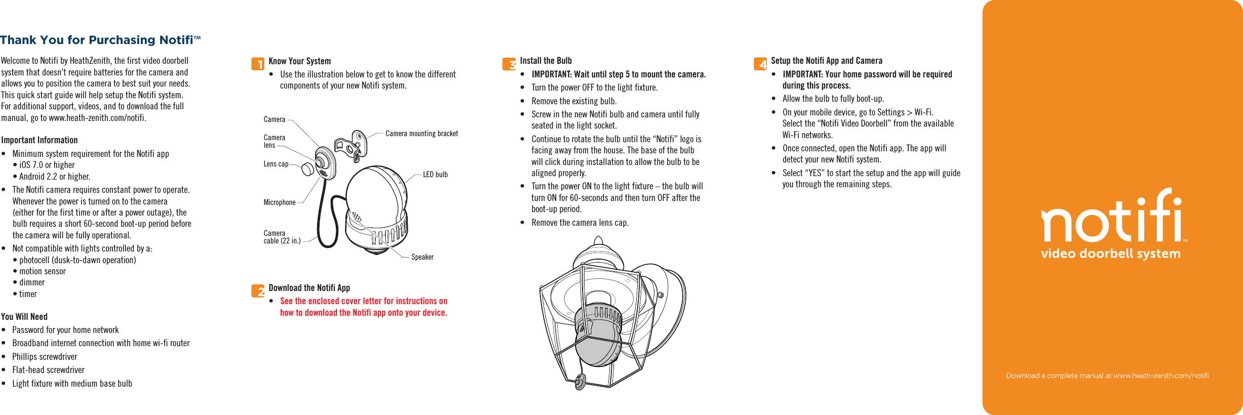 Welcome to Notifi by HeathZenith, the first video doorbell system that doesn’t require batteries for the camera and allows you to position the camera to best suit your needs. This quick start guide will help setup the Notifi system. For additional support, videos, and to download the full manual, go to www.heath-zenith.com/notifi.Important Information•  Minimum system requirement for the Notifi app• iOS 7.0 or higher• Android 2.2 or higher.•  The Notifi camera requires constant power to operate. Whenever the power is turned on to the camera (either for the first time or after a power outage), the bulb requires a short 60-second boot-up period before the camera will be fully operational.•  Not compatible with lights controlled by a:• photocell (dusk-to-dawn operation)• motion sensor• dimmer• timerYou Will Need•  Password for your home network•  Broadband internet connection with home wi-fi router• Phillips screwdriver• Flat-head screwdriver•  Light fixture with medium base bulb™134Setup the Notifi App and Camera•  IMPORTANT: Your home password will be requiredduring this process.•  Allow the bulb to fully boot-up.•  On your mobile device, go to Settings &gt; Wi-Fi. Select the “Notifi Video Doorbell” from the available Wi-Fi networks.•  Once connected, open the Notifi app. The app willdetect your new Notifi system.•  Select “YES” to start the setup and the app will guide you through the remaining steps.Install the Bulb•  IMPORTANT: Wait until step 5 to mount the camera.•  Turn the power OFF to the light fixture.•  Remove the existing bulb.•  Screw in the new Notifi bulb and camera until fullyseated in the light socket.•  Continue to rotate the bulb until the “Notifi” logo is facing away from the house. The base of the bulb will click during installation to allow the bulb to be aligned properly.•  Turn the power ON to the light fixture – the bulb will turn ON for 60-seconds and then turn OFF after the boot-up period.•  Remove the camera lens cap. Know Your System•  Use the illustration below to get to know the differentcomponents of your new Notifi system.2Download the Notifi App•  See the enclosed cover letter for instructions onhow to download the Notifi app onto your device.Camera mounting bracketCameraCameralensMicrophoneLens capCameracable (22 in.)LED bulbSpeaker&apos;RZQORDGDFRPSOHWHPDQXDODWZZZKHDWK]HQLWKFRPQRWL´