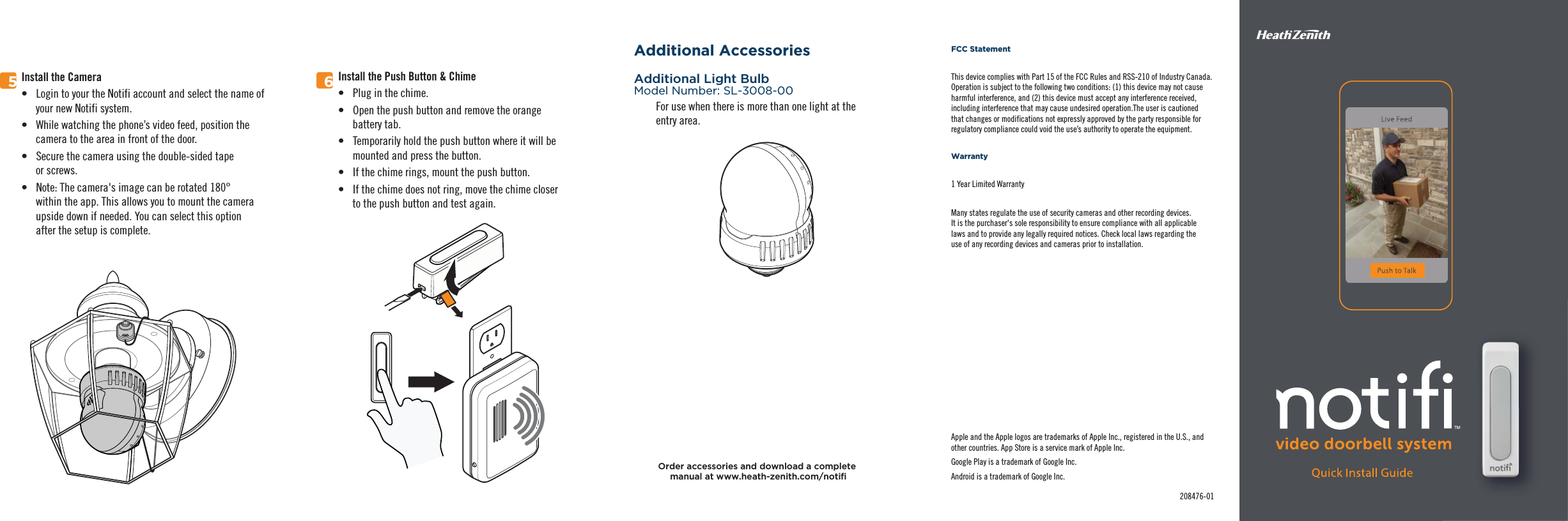 5Install the Camera•  Login to your the Notifi account and select the name of your new Notifi system.•  While watching the phone’s video feed, position the camera to the area in front of the door.•  Secure the camera using the double-sided tape or screws.•  Note: The camera&apos;s image can be rotated 180°within the app. This allows you to mount the cameraupside down if needed. You can select this optionafter the setup is complete.Additional AccessoriesAdditional Light BulbModel Number: SL-3008-00FCC StatementThis device complies with Part 15 of the FCC Rules and RSS-210 of Industry Canada. Operation is subject to the following two conditions: (1) this device may not cause harmful interference, and (2) this device must accept any interference received, including interference that may cause undesired operation.The user is cautioned that changes or modifications not expressly approved by the party responsible for regulatory compliance could void the use’s authority to operate the equipment.Warranty1 Year Limited WarrantyMany states regulate the use of security cameras and other recording devices.It is the purchaser&apos;s sole responsibility to ensure compliance with all applicablelaws and to provide any legally required notices. Check local laws regarding theuse of any recording devices and cameras prior to installation.For use when there is more than one light at theentry area.Apple and the Apple logos are trademarks of Apple Inc., registered in the U.S., and other countries. App Store is a service mark of Apple Inc.Google Play is a trademark of Google Inc.Android is a trademark of Google Inc.208476-01Order accessories and download a complete Install the Push Button &amp; Chime•  Plug in the chime.•  Open the push button and remove the orange battery tab.•  Temporarily hold the push button where it will be mounted and press the button.•  If the chime rings, mount the push button.•  If the chime does not ring, move the chime closer to the push button and test again.6
