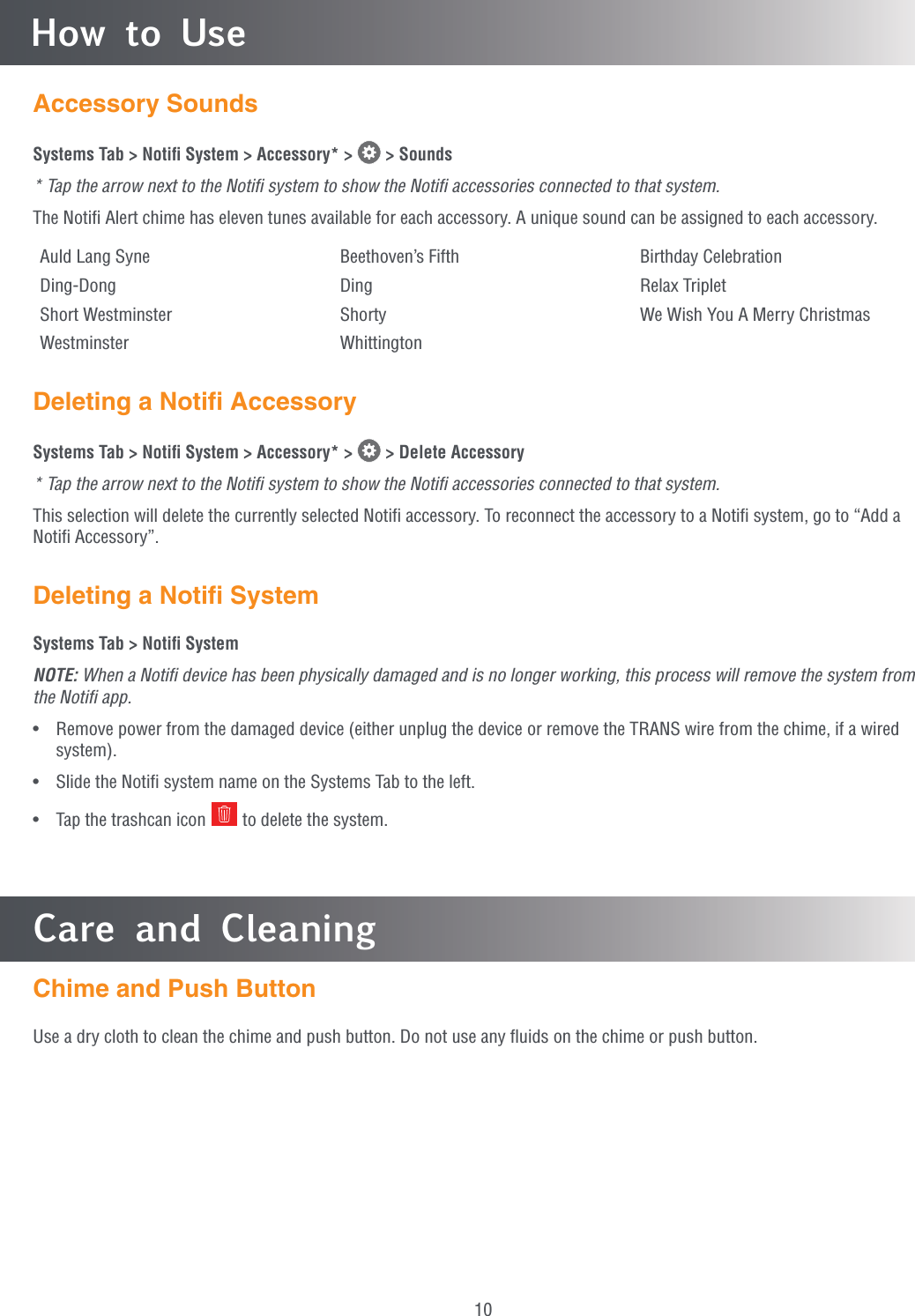 10How to UseCare and CleaningChime and Push ButtonUse a dry cloth to clean the chime and push button. Do not use any ﬂuids on the chime or push button.Accessory SoundsSystems Tab &gt; Notiﬁ System &gt; Accessory* &gt;   &gt; Sounds* Tap the arrow next to the Notiﬁ system to show the Notiﬁ accessories connected to that system.The Notiﬁ Alert chime has eleven tunes available for each accessory. A unique sound can be assigned to each accessory.Auld Lang Syne Beethoven’s Fifth Birthday CelebrationDing-Dong Ding Relax TripletShort Westminster Shorty We Wish You A Merry ChristmasWestminster WhittingtonDeleting a Notiﬁ AccessorySystems Tab &gt; Notiﬁ System &gt; Accessory* &gt;   &gt; Delete Accessory* Tap the arrow next to the Notiﬁ system to show the Notiﬁ accessories connected to that system.This selection will delete the currently selected Notiﬁ accessory. To reconnect the accessory to a Notiﬁ system, go to “Add a Notiﬁ Accessory”.Deleting a Notiﬁ SystemSystems Tab &gt; Notiﬁ SystemNOTE: When a Notiﬁ device has been physically damaged and is no longer working, this process will remove the system from the Notiﬁ app.•  Remove power from the damaged device (either unplug the device or remove the TRANS wire from the chime, if a wired system).•  Slide the Notiﬁ system name on the Systems Tab to the left.•  Tap the trashcan icon   to delete the system.