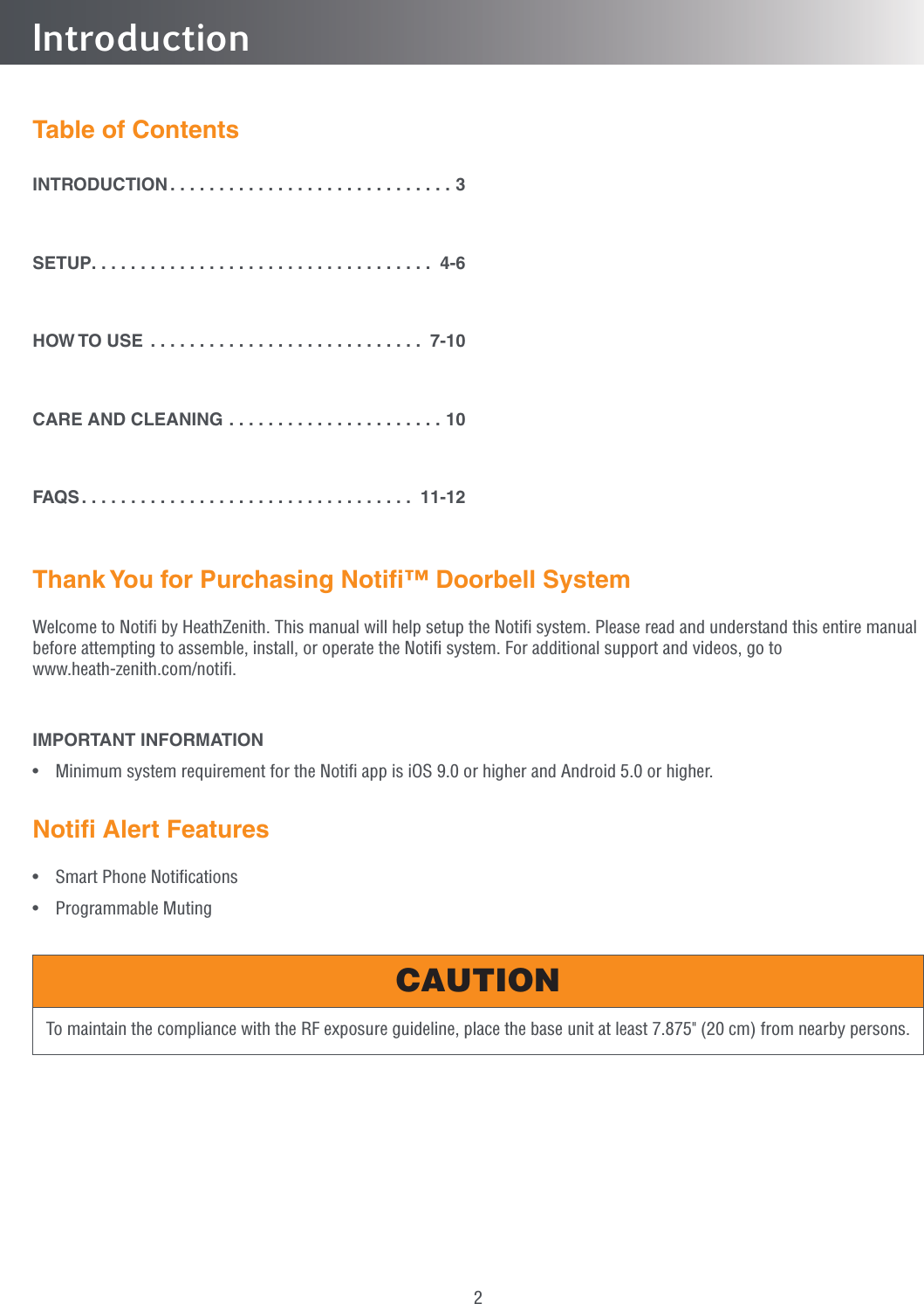 2Thank You for Purchasing Notiﬁ™ Doorbell SystemWelcome to Notiﬁ by HeathZenith. This manual will help setup the Notiﬁ system. Please read and understand this entire manual before attempting to assemble, install, or operate the Notiﬁ system. For additional support and videos, go to www.heath-zenith.com/notiﬁ. IMPORTANT INFORMATION•  Minimum system requirement for the Notiﬁ app is iOS 9.0 or higher and Android 5.0 or higher.Notiﬁ Alert Features•  Smart Phone Notiﬁcations• Programmable MutingIntroductionTable of ContentsINTRODUCTION .............................3SETUP ................................... 4-6HOW TO USE ............................ 7-10CARE AND CLEANING ......................10FAQS .................................. 11-12To maintain the compliance with the RF exposure guideline, place the base unit at least 7.875&quot; (20 cm) from nearby persons.CAUTION