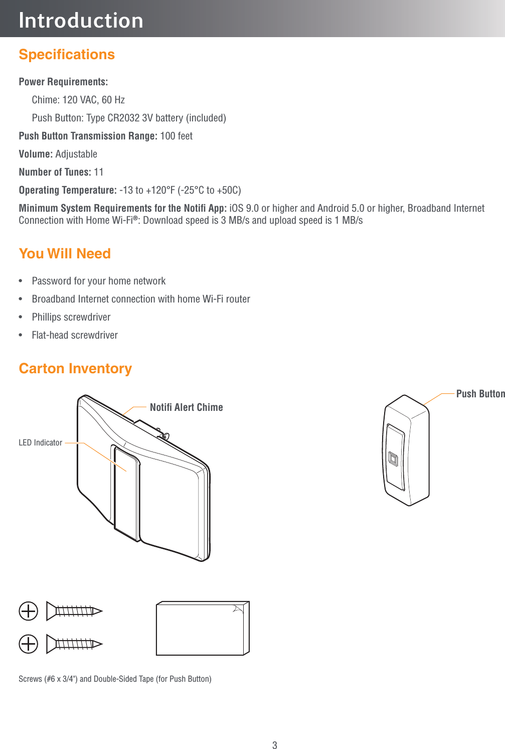 3IntroductionSpeciﬁcationsPower Requirements:  Chime: 120 VAC, 60 Hz  Push Button: Type CR2032 3V battery (included)Push Button Transmission Range: 100 feetVolume: AdjustableNumber of Tunes: 11Operating Temperature: -13 to +120°F (-25°C to +50C)Minimum System Requirements for the Notiﬁ App: iOS 9.0 or higher and Android 5.0 or higher, Broadband Internet Connection with Home Wi-Fi®: Download speed is 3 MB/s and upload speed is 1 MB/sYou Will Need•  Password for your home network•  Broadband Internet connection with home Wi-Fi router• Phillips screwdriver• Flat-head screwdriverCarton InventoryNotiﬁ Alert ChimePush ButtonLED IndicatorScrews (#6 x 3/4&quot;) and Double-Sided Tape (for Push Button)