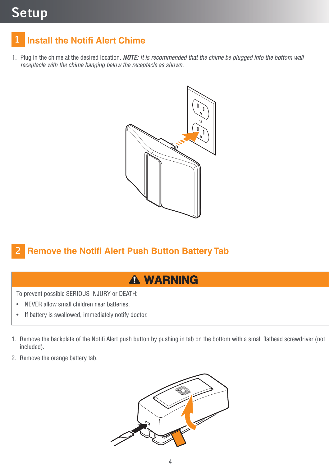 41Setup Remove the Notiﬁ Alert Push Button Battery TabTo prevent possible SERIOUS INJURY or DEATH:•  NEVER allow small children near batteries.•  If battery is swallowed, immediately notify doctor.1.   Remove the backplate of the Notiﬁ Alert push button by pushing in tab on the bottom with a small ﬂathead screwdriver (not included).2.  Remove the orange battery tab. Install the Notiﬁ Alert Chime1.   Plug in the chime at the desired location. NOTE: It is recommended that the chime be plugged into the bottom wall receptacle with the chime hanging below the receptacle as shown.2