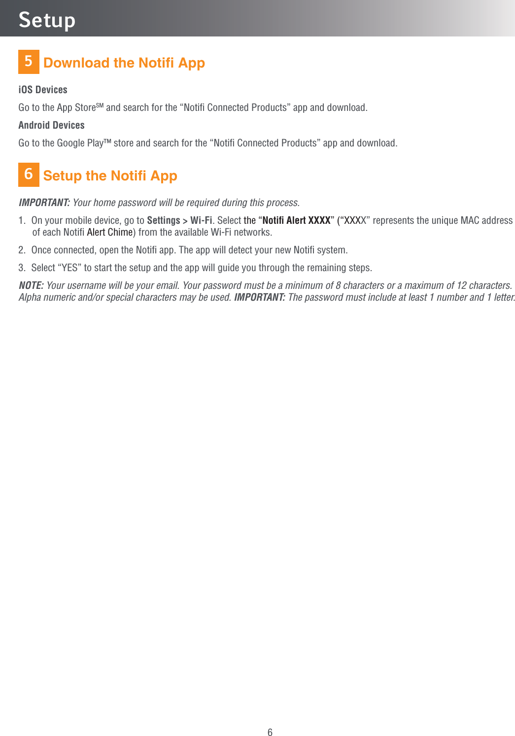 66Setup Download the Notiﬁ AppiOS DevicesGo to the App StoreSM and search for the “Notiﬁ Connected Products” app and download.Android DevicesGo to the Google Play™ store and search for the “Notiﬁ Connected Products” app and download. Setup the Notiﬁ AppIMPORTANT: Your home password will be required during this process.1.  On your mobile device, go to Settings &gt; Wi-Fi. Select the “Notiﬁ Alert XXXX” (“XXXX” represents the unique MAC address of each Notiﬁ Alert Chime) from the available Wi-Fi networks.2.  Once connected, open the Notiﬁ app. The app will detect your new Notiﬁ system.3.  Select “YES” to start the setup and the app will guide you through the remaining steps.NOTE: Your username will be your email. Your password must be a minimum of 8 characters or a maximum of 12 characters. Alpha numeric and/or special characters may be used. IMPORTANT: The password must include at least 1 number and 1 letter.5