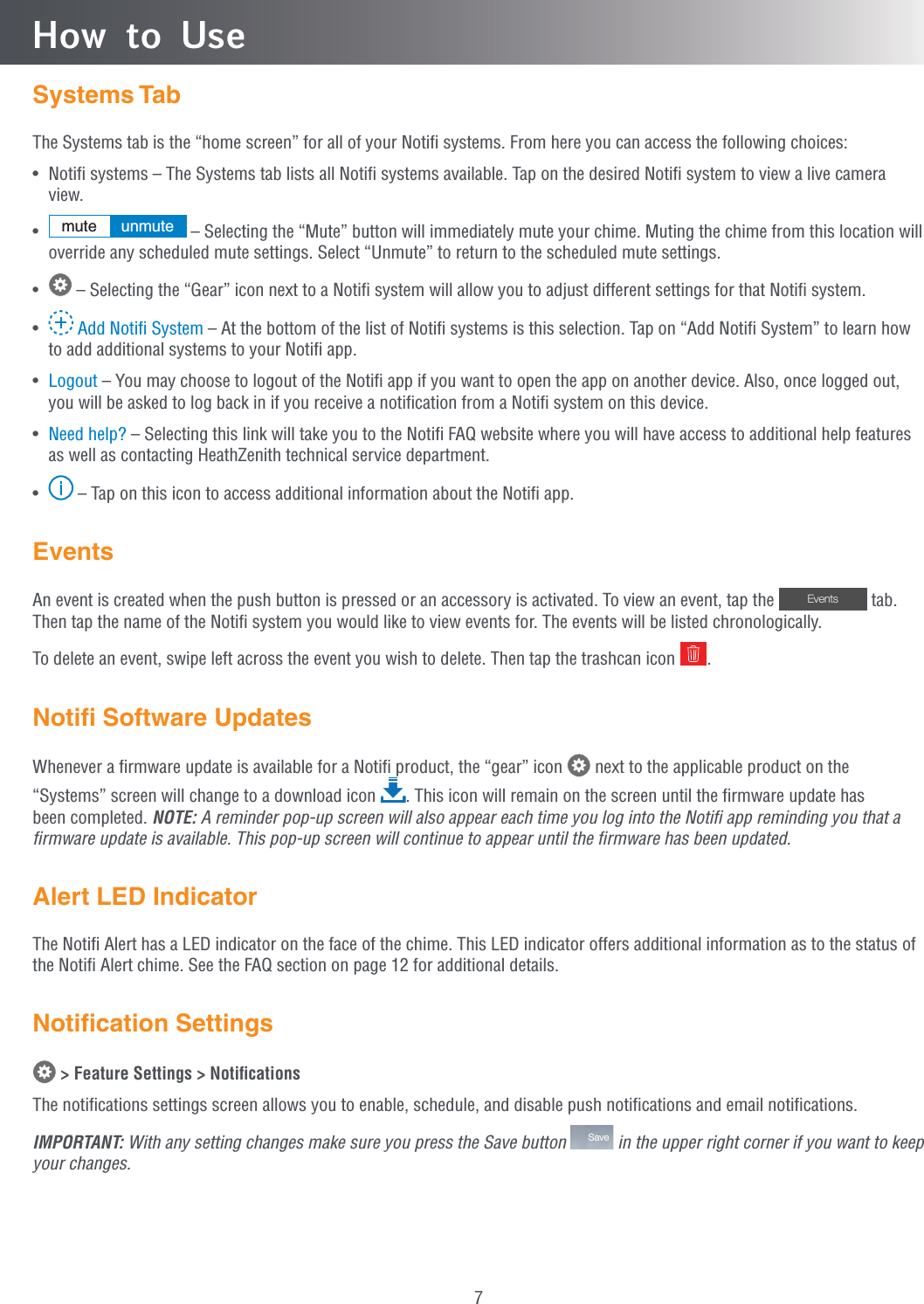 7How to UseSystems TabThe Systems tab is the “home screen” for all of your Notiﬁ systems. From here you can access the following choices:•  Notiﬁ systems – The Systems tab lists all Notiﬁ systems available. Tap on the desired Notiﬁ system to view a live camera view.•  mute unmute  – Selecting the “Mute” button will immediately mute your chime. Muting the chime from this location will override any scheduled mute settings. Select “Unmute” to return to the scheduled mute settings.•   – Selecting the “Gear” icon next to a Notiﬁ system will allow you to adjust different settings for that Notiﬁ system.•   Add Notiﬁ System – At the bottom of the list of Notiﬁ systems is this selection. Tap on “Add Notiﬁ System” to learn how to add additional systems to your Notiﬁ app.•  Logout – You may choose to logout of the Notiﬁ app if you want to open the app on another device. Also, once logged out, you will be asked to log back in if you receive a notiﬁcation from a Notiﬁ system on this device.•  Need help? – Selecting this link will take you to the Notiﬁ FAQ website where you will have access to additional help features as well as contacting HeathZenith technical service department.•  i – Tap on this icon to access additional information about the Notiﬁ app.EventsAn event is created when the push button is pressed or an accessory is activated. To view an event, tap the  Events  tab. Then tap the name of the Notiﬁ system you would like to view events for. The events will be listed chronologically.To delete an event, swipe left across the event you wish to delete. Then tap the trashcan icon  .Notiﬁ Software UpdatesWhenever a ﬁrmware update is available for a Notiﬁ product, the “gear” icon   next to the applicable product on the “Systems” screen will change to a download icon  . This icon will remain on the screen until the ﬁrmware update has been completed. NOTE: A reminder pop-up screen will also appear each time you log into the Notiﬁ app reminding you that a ﬁrmware update is available. This pop-up screen will continue to appear until the ﬁrmware has been updated.Alert LED IndicatorThe Notiﬁ Alert has a LED indicator on the face of the chime. This LED indicator offers additional information as to the status of the Notiﬁ Alert chime. See the FAQ section on page 12 for additional details.Notiﬁcation Settings &gt; Feature Settings &gt; NotiﬁcationsThe notiﬁcations settings screen allows you to enable, schedule, and disable push notiﬁcations and email notiﬁcations.IMPORTANT: With any setting changes make sure you press the Save button  Save  in the upper right corner if you want to keep your changes.