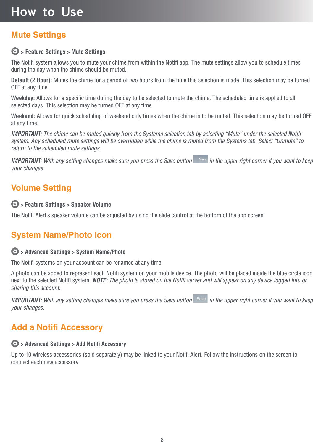 8How to UseMute Settings &gt; Feature Settings &gt; Mute SettingsThe Notiﬁ system allows you to mute your chime from within the Notiﬁ app. The mute settings allow you to schedule times during the day when the chime should be muted.Default (2 Hour): Mutes the chime for a period of two hours from the time this selection is made. This selection may be turned OFF at any time.Weekday: Allows for a speciﬁc time during the day to be selected to mute the chime. The scheduled time is applied to all selected days. This selection may be turned OFF at any time.Weekend: Allows for quick scheduling of weekend only times when the chime is to be muted. This selection may be turned OFF at any time.IMPORTANT: The chime can be muted quickly from the Systems selection tab by selecting “Mute” under the selected Notiﬁ system. Any scheduled mute settings will be overridden while the chime is muted from the Systems tab. Select “Unmute” to return to the scheduled mute settings.IMPORTANT: With any setting changes make sure you press the Save button  Save  in the upper right corner if you want to keep your changes.Volume Setting &gt; Feature Settings &gt; Speaker VolumeThe Notiﬁ Alert’s speaker volume can be adjusted by using the slide control at the bottom of the app screen.System Name/Photo Icon &gt; Advanced Settings &gt; System Name/PhotoThe Notiﬁ systems on your account can be renamed at any time.A photo can be added to represent each Notiﬁ system on your mobile device. The photo will be placed inside the blue circle icon next to the selected Notiﬁ system. NOTE: The photo is stored on the Notiﬁ server and will appear on any device logged into or sharing this account.IMPORTANT: With any setting changes make sure you press the Save button  Save  in the upper right corner if you want to keep your changes.Add a Notiﬁ Accessory &gt; Advanced Settings &gt; Add Notiﬁ AccessoryUp to 10 wireless accessories (sold separately) may be linked to your Notiﬁ Alert. Follow the instructions on the screen to connect each new accessory.