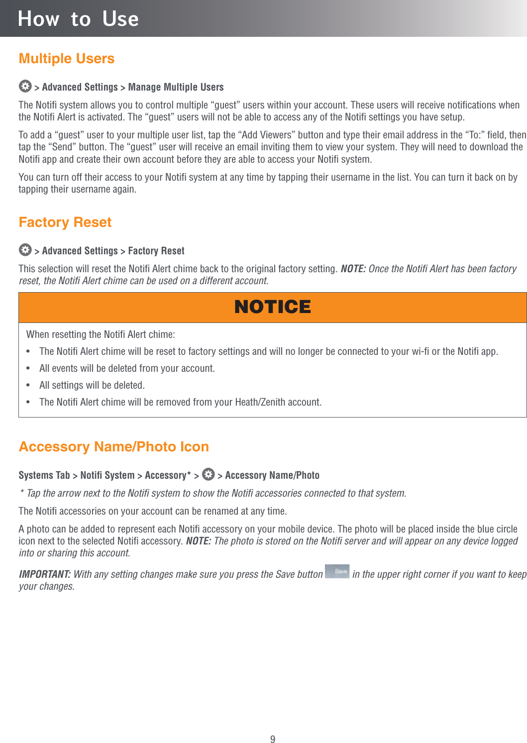 9Multiple Users &gt; Advanced Settings &gt; Manage Multiple UsersThe Notiﬁ system allows you to control multiple “guest” users within your account. These users will receive notiﬁcations when the Notiﬁ Alert is activated. The “guest” users will not be able to access any of the Notiﬁ settings you have setup.To add a “guest” user to your multiple user list, tap the “Add Viewers” button and type their email address in the “To:” ﬁeld, then tap the “Send” button. The “guest” user will receive an email inviting them to view your system. They will need to download the Notiﬁ app and create their own account before they are able to access your Notiﬁ system.You can turn off their access to your Notiﬁ system at any time by tapping their username in the list. You can turn it back on by tapping their username again.Factory Reset &gt; Advanced Settings &gt; Factory ResetThis selection will reset the Notiﬁ Alert chime back to the original factory setting. NOTE: Once the Notiﬁ Alert has been factory reset, the Notiﬁ Alert chime can be used on a different account.When resetting the Notifi Alert chime:•  The Notifi Alert chime will be reset to factory settings and will no longer be connected to your wi-fi or the Notifi app.•  All events will be deleted from your account.•  All settings will be deleted.•  The Notifi Alert chime will be removed from your Heath/Zenith account.NOTICEAccessory Name/Photo IconSystems Tab &gt; Notiﬁ System &gt; Accessory* &gt;   &gt; Accessory Name/Photo* Tap the arrow next to the Notiﬁ system to show the Notiﬁ accessories connected to that system.The Notiﬁ accessories on your account can be renamed at any time.A photo can be added to represent each Notiﬁ accessory on your mobile device. The photo will be placed inside the blue circle icon next to the selected Notiﬁ accessory. NOTE: The photo is stored on the Notiﬁ server and will appear on any device logged into or sharing this account.IMPORTANT: With any setting changes make sure you press the Save button  Save  in the upper right corner if you want to keep your changes.How to Use
