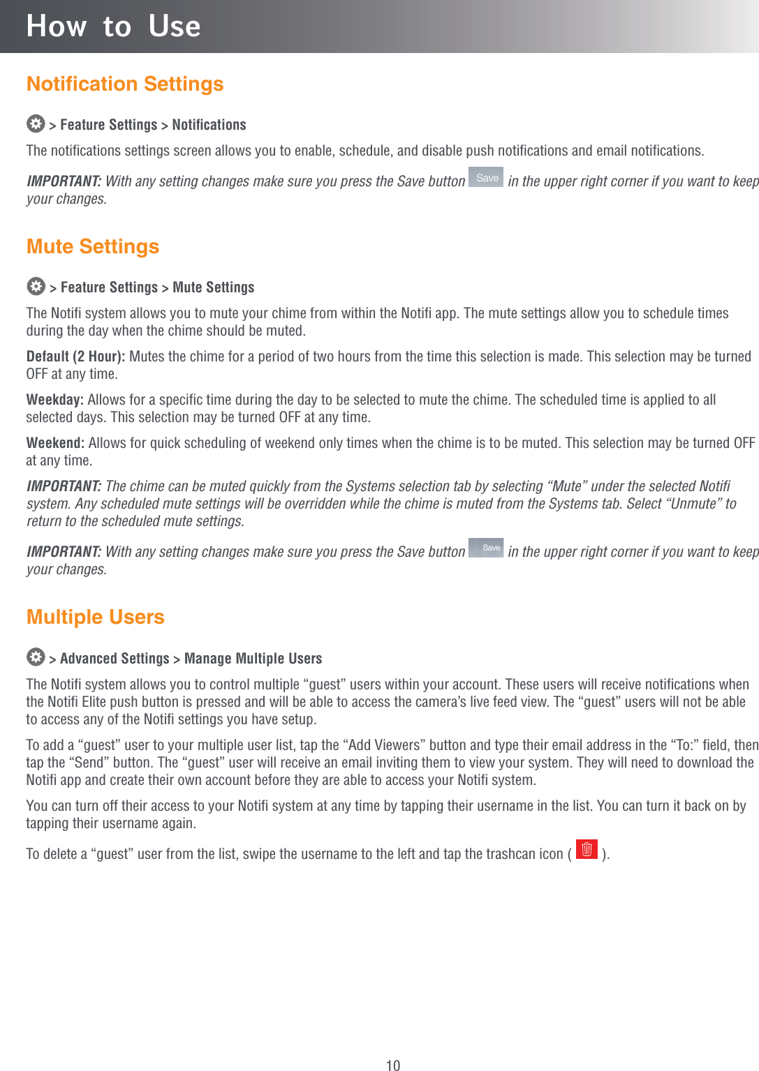 10Notiﬁcation Settings &gt; Feature Settings &gt; NotiﬁcationsThe notiﬁcations settings screen allows you to enable, schedule, and disable push notiﬁcations and email notiﬁcations.IMPORTANT: With any setting changes make sure you press the Save button  Save  in the upper right corner if you want to keep your changes.Mute Settings &gt; Feature Settings &gt; Mute SettingsThe Notiﬁ system allows you to mute your chime from within the Notiﬁ app. The mute settings allow you to schedule times during the day when the chime should be muted.Default (2 Hour): Mutes the chime for a period of two hours from the time this selection is made. This selection may be turned OFF at any time.Weekday: Allows for a speciﬁc time during the day to be selected to mute the chime. The scheduled time is applied to all selected days. This selection may be turned OFF at any time.Weekend: Allows for quick scheduling of weekend only times when the chime is to be muted. This selection may be turned OFF at any time.IMPORTANT: The chime can be muted quickly from the Systems selection tab by selecting “Mute” under the selected Notiﬁ system. Any scheduled mute settings will be overridden while the chime is muted from the Systems tab. Select “Unmute” to return to the scheduled mute settings.IMPORTANT: With any setting changes make sure you press the Save button  Save  in the upper right corner if you want to keep your changes.Multiple Users &gt; Advanced Settings &gt; Manage Multiple UsersThe Notiﬁ system allows you to control multiple “guest” users within your account. These users will receive notiﬁcations when the Notiﬁ Elite push button is pressed and will be able to access the camera’s live feed view. The “guest” users will not be able to access any of the Notiﬁ settings you have setup.To add a “guest” user to your multiple user list, tap the “Add Viewers” button and type their email address in the “To:” ﬁeld, then tap the “Send” button. The “guest” user will receive an email inviting them to view your system. They will need to download the Notiﬁ app and create their own account before they are able to access your Notiﬁ system.You can turn off their access to your Notiﬁ system at any time by tapping their username in the list. You can turn it back on by tapping their username again.To delete a “guest” user from the list, swipe the username to the left and tap the trashcan icon (   ).How to Use