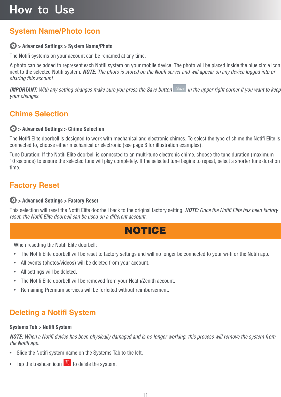 11How to UseSystem Name/Photo Icon &gt; Advanced Settings &gt; System Name/PhotoThe Notiﬁ systems on your account can be renamed at any time.A photo can be added to represent each Notiﬁ system on your mobile device. The photo will be placed inside the blue circle icon next to the selected Notiﬁ system. NOTE: The photo is stored on the Notiﬁ server and will appear on any device logged into or sharing this account.IMPORTANT: With any setting changes make sure you press the Save button  Save  in the upper right corner if you want to keep your changes.Chime Selection &gt; Advanced Settings &gt; Chime SelectionThe Notiﬁ Elite doorbell is designed to work with mechanical and electronic chimes. To select the type of chime the Notiﬁ Elite is connected to, choose either mechanical or electronic (see page 6 for illustration examples).Tune Duration: If the Notiﬁ Elite doorbell is connected to an multi-tune electronic chime, choose the tune duration (maximum 10 seconds) to ensure the selected tune will play completely. If the selected tune begins to repeat, select a shorter tune duration time.Factory Reset &gt; Advanced Settings &gt; Factory ResetThis selection will reset the Notiﬁ Elite doorbell back to the original factory setting. NOTE: Once the Notiﬁ Elite has been factory reset, the Notiﬁ Elite doorbell can be used on a different account.When resetting the Notifi Elite doorbell:•  The Notifi Elite doorbell will be reset to factory settings and will no longer be connected to your wi-fi or the Notifi app.•  All events (photos/videos) will be deleted from your account.•  All settings will be deleted.•  The Notifi Elite doorbell will be removed from your Heath/Zenith account. •  Remaining Premium services will be forfeited without reimbursement.NOTICEDeleting a Notiﬁ SystemSystems Tab &gt; Notiﬁ SystemNOTE: When a Notiﬁ device has been physically damaged and is no longer working, this process will remove the system from the Notiﬁ app.•  Slide the Notiﬁ system name on the Systems Tab to the left.•  Tap the trashcan icon   to delete the system.