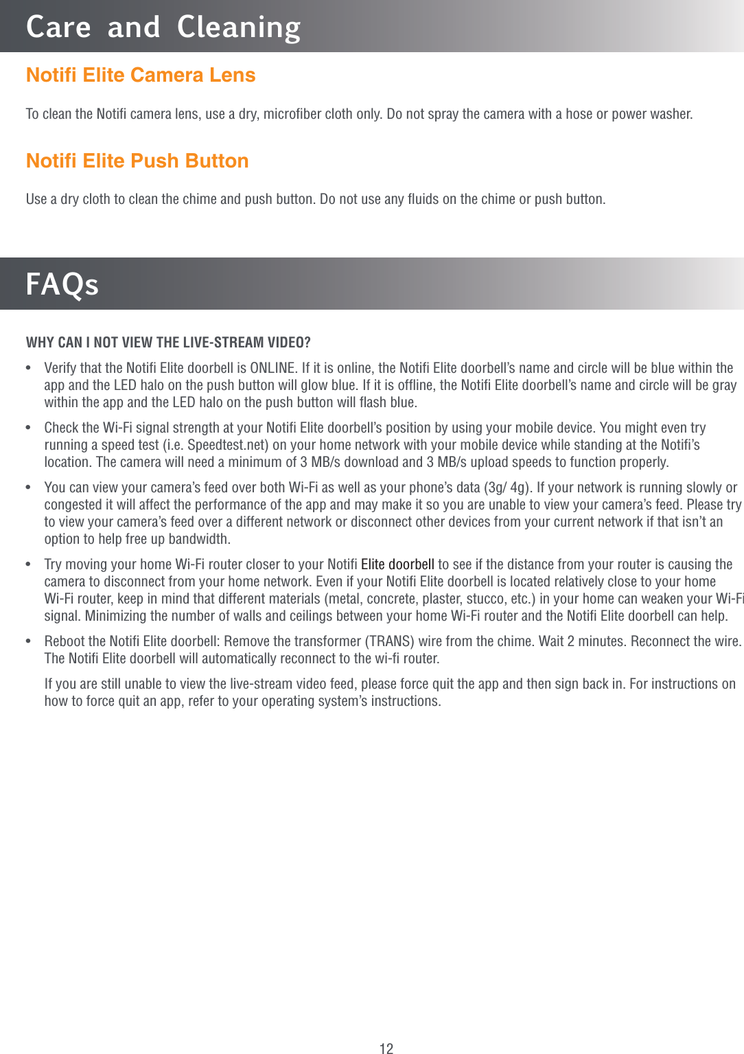 12FAQsWHY CAN I NOT VIEW THE LIVE-STREAM VIDEO?•   Verify that the Notiﬁ Elite doorbell is ONLINE. If it is online, the Notiﬁ Elite doorbell’s name and circle will be blue within the app and the LED halo on the push button will glow blue. If it is ofﬂine, the Notiﬁ Elite doorbell’s name and circle will be gray within the app and the LED halo on the push button will ﬂash blue.•   Check the Wi-Fi signal strength at your Notiﬁ Elite doorbell’s position by using your mobile device. You might even try running a speed test (i.e. Speedtest.net) on your home network with your mobile device while standing at the Notiﬁ’s location. The camera will need a minimum of 3 MB/s download and 3 MB/s upload speeds to function properly.•   You can view your camera’s feed over both Wi-Fi as well as your phone’s data (3g/ 4g). If your network is running slowly or congested it will affect the performance of the app and may make it so you are unable to view your camera’s feed. Please try to view your camera’s feed over a different network or disconnect other devices from your current network if that isn’t an option to help free up bandwidth.•   Try moving your home Wi-Fi router closer to your Notiﬁ Elite doorbell to see if the distance from your router is causing the camera to disconnect from your home network. Even if your Notiﬁ Elite doorbell is located relatively close to your home Wi-Fi router, keep in mind that different materials (metal, concrete, plaster, stucco, etc.) in your home can weaken your Wi-Fi signal. Minimizing the number of walls and ceilings between your home Wi-Fi router and the Notiﬁ Elite doorbell can help.•  Reboot the Notiﬁ Elite doorbell: Remove the transformer (TRANS) wire from the chime. Wait 2 minutes. Reconnect the wire. The Notiﬁ Elite doorbell will automatically reconnect to the wi-ﬁ router.   If you are still unable to view the live-stream video feed, please force quit the app and then sign back in. For instructions on how to force quit an app, refer to your operating system’s instructions.Care and CleaningNotiﬁ Elite Camera LensTo clean the Notiﬁ camera lens, use a dry, microﬁber cloth only. Do not spray the camera with a hose or power washer.Notiﬁ Elite Push ButtonUse a dry cloth to clean the chime and push button. Do not use any ﬂuids on the chime or push button.