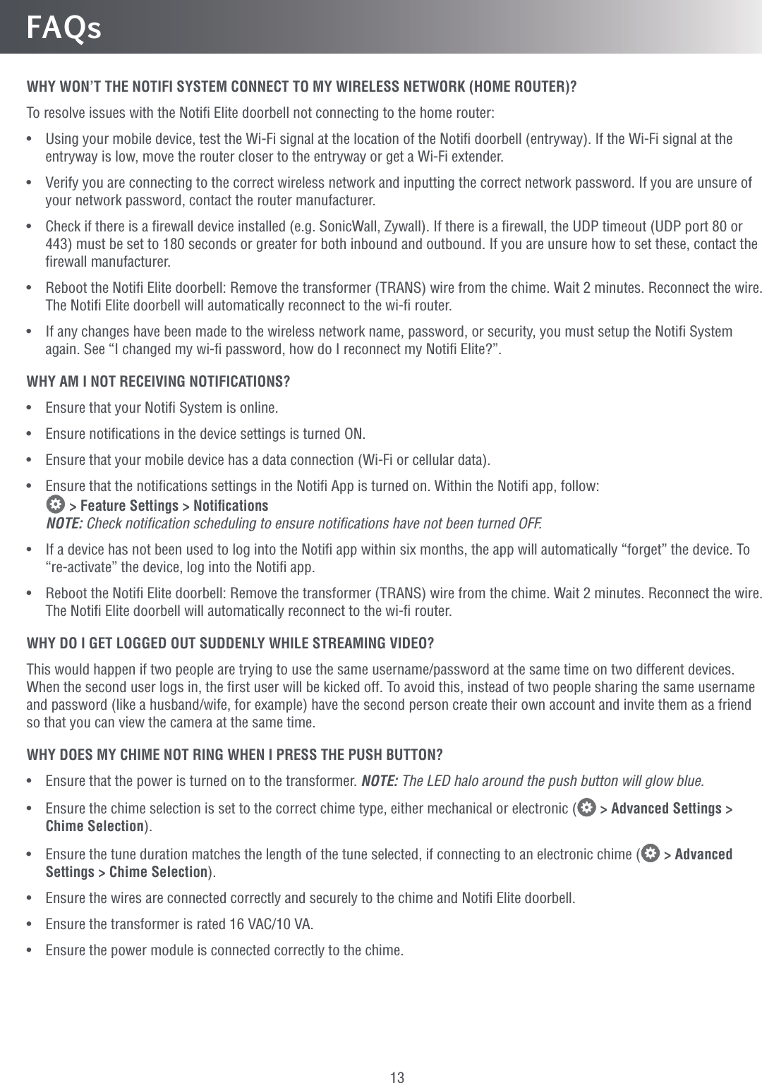 13FAQsWHY WON’T THE NOTIFI SYSTEM CONNECT TO MY WIRELESS NETWORK (HOME ROUTER)?To resolve issues with the Notiﬁ Elite doorbell not connecting to the home router:•   Using your mobile device, test the Wi-Fi signal at the location of the Notiﬁ doorbell (entryway). If the Wi-Fi signal at the entryway is low, move the router closer to the entryway or get a Wi-Fi extender.•   Verify you are connecting to the correct wireless network and inputting the correct network password. If you are unsure of your network password, contact the router manufacturer.•   Check if there is a ﬁrewall device installed (e.g. SonicWall, Zywall). If there is a ﬁrewall, the UDP timeout (UDP port 80 or 443) must be set to 180 seconds or greater for both inbound and outbound. If you are unsure how to set these, contact the ﬁrewall manufacturer.•  Reboot the Notiﬁ Elite doorbell: Remove the transformer (TRANS) wire from the chime. Wait 2 minutes. Reconnect the wire. The Notiﬁ Elite doorbell will automatically reconnect to the wi-ﬁ router.•   If any changes have been made to the wireless network name, password, or security, you must setup the Notiﬁ System again. See “I changed my wi-ﬁ password, how do I reconnect my Notiﬁ Elite?”.WHY AM I NOT RECEIVING NOTIFICATIONS?•   Ensure that your Notiﬁ System is online.•  Ensure notiﬁcations in the device settings is turned ON.•   Ensure that your mobile device has a data connection (Wi-Fi or cellular data).•   Ensure that the notiﬁcations settings in the Notiﬁ App is turned on. Within the Notiﬁ app, follow:   &gt; Feature Settings &gt; Notiﬁcations NOTE: Check notiﬁcation scheduling to ensure notiﬁcations have not been turned OFF.•  If a device has not been used to log into the Notiﬁ app within six months, the app will automatically “forget” the device. To “re-activate” the device, log into the Notiﬁ app.•  Reboot the Notiﬁ Elite doorbell: Remove the transformer (TRANS) wire from the chime. Wait 2 minutes. Reconnect the wire. The Notiﬁ Elite doorbell will automatically reconnect to the wi-ﬁ router.WHY DO I GET LOGGED OUT SUDDENLY WHILE STREAMING VIDEO?This would happen if two people are trying to use the same username/password at the same time on two different devices. When the second user logs in, the ﬁrst user will be kicked off. To avoid this, instead of two people sharing the same username and password (like a husband/wife, for example) have the second person create their own account and invite them as a friend so that you can view the camera at the same time.WHY DOES MY CHIME NOT RING WHEN I PRESS THE PUSH BUTTON?•   Ensure that the power is turned on to the transformer. NOTE: The LED halo around the push button will glow blue.•  Ensure the chime selection is set to the correct chime type, either mechanical or electronic (  &gt; Advanced Settings &gt; Chime Selection).•  Ensure the tune duration matches the length of the tune selected, if connecting to an electronic chime (  &gt; Advanced Settings &gt; Chime Selection).•   Ensure the wires are connected correctly and securely to the chime and Notiﬁ Elite doorbell.•  Ensure the transformer is rated 16 VAC/10 VA.•  Ensure the power module is connected correctly to the chime.