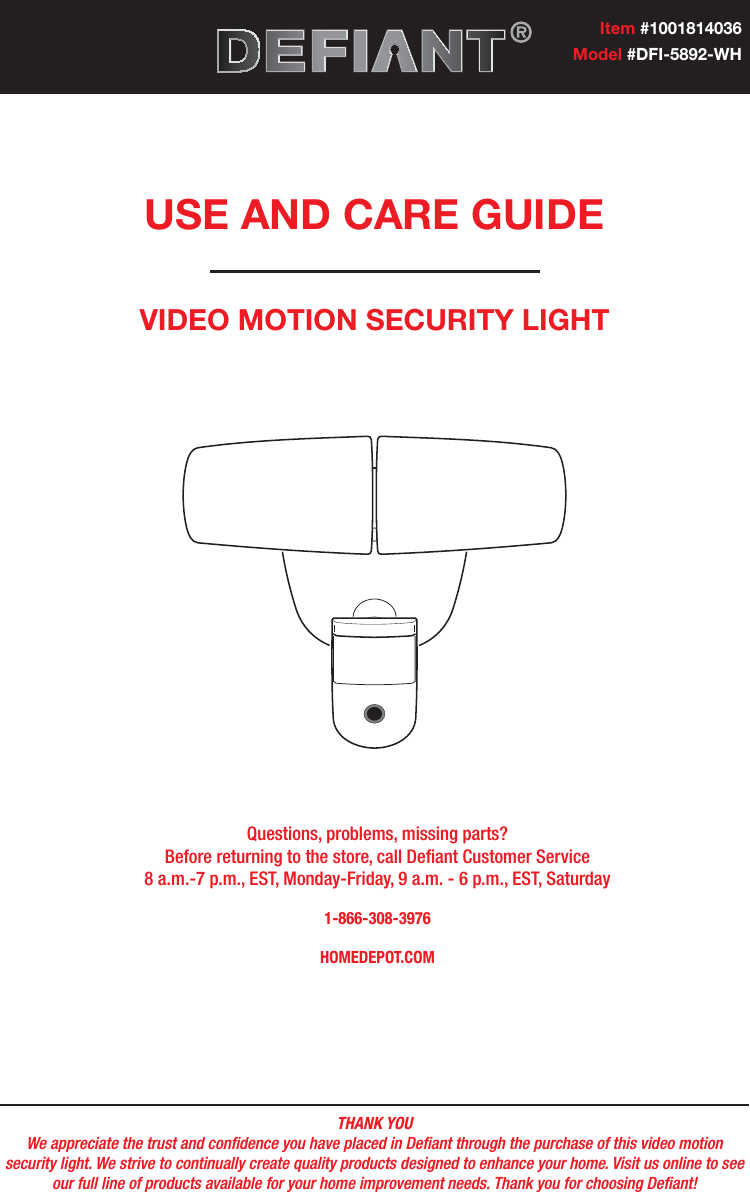 THANK YOUWe appreciate the trust and condence you have placed in Deant through the purchase of this video motion security light. We strive to continually create quality products designed to enhance your home. Visit us online to see our full line of products available for your home improvement needs. Thank you for choosing Deant!USE AND CARE GUIDEVIDEO MOTION SECURITY LIGHTQuestions, problems, missing parts? Before returning to the store, call Deant Customer Service 8 a.m.-7 p.m., EST, Monday-Friday, 9 a.m. - 6 p.m., EST, Saturday1-866-308-3976HOMEDEPOT.COMItem #1001814036Model #DFI-5892-WH