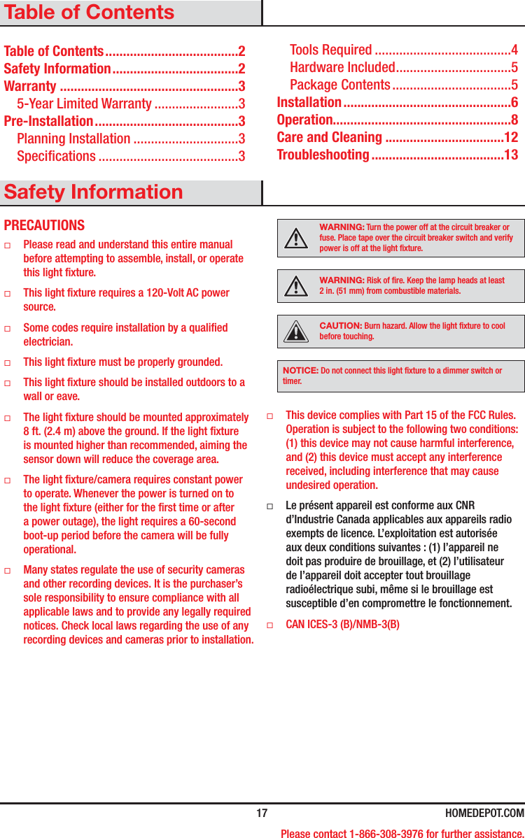  17 HOMEDEPOT.COM Please contact 1-866-308-3976 for further assistance.Table of ContentsTable of Contents ......................................2Safety Information ....................................2Warranty ...................................................35-Year Limited Warranty ........................3Pre-Installation .........................................3Planning Installation ..............................3Specications ........................................3Tools Required .......................................4Hardware Included .................................5Package Contents ..................................5Installation ................................................6Operation...................................................8Care and Cleaning ..................................12Troubleshooting ......................................13Safety InformationPRECAUTIONS ƑPlease read and understand this entire manual before attempting to assemble, install, or operate this light xture. ƑThis light xture requires a 120-Volt AC power source. ƑSome codes require installation by a qualied electrician. ƑThis light xture must be properly grounded. ƑThis light xture should be installed outdoors to a wall or eave. ƑThe light xture should be mounted approximately 8 ft. (2.4 m) above the ground. If the light xture is mounted higher than recommended, aiming the sensor down will reduce the coverage area. ƑThe light xture/camera requires constant power to operate. Whenever the power is turned on to the light xture (either for the rst time or after a power outage), the light requires a 60-second boot-up period before the camera will be fully operational. ƑMany states regulate the use of security cameras and other recording devices. It is the purchaser’s sole responsibility to ensure compliance with all applicable laws and to provide any legally required notices. Check local laws regarding the use of any recording devices and cameras prior to installation.WARNING: Turn the power off at the circuit breaker or fuse. Place tape over the circuit breaker switch and verify power is off at the light xture.WARNING: Risk of re. Keep the lamp heads at least 2in. (51mm) from combustible materials.CAUTION: Burn hazard. Allow the light xture to cool before touching.NOTICE: Do not connect this light xture to a dimmer switch or timer. ƑThis device complies with Part 15 of the FCC Rules. Operation is subject to the following two conditions: (1) this device may not cause harmful interference, and (2) this device must accept any interference received, including interference that may cause undesired operation. ƑLe présent appareil est conforme aux CNR d’Industrie Canada applicables aux appareils radio exempts de licence. L’exploitation est autorisée aux deux conditions suivantes : (1) l’appareil ne doit pas produire de brouillage, et (2) l’utilisateur de l’appareil doit accepter tout brouillage radioélectrique subi, même si le brouillage est susceptible d’en compromettre le fonctionnement. ƑCAN ICES-3 (B)/NMB-3(B)