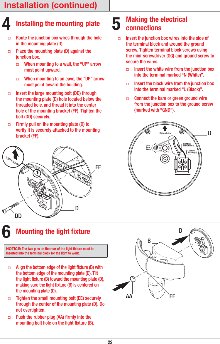  22Installation (continued)4 Installing the mounting plate ƑRoute the junction box wires through the hole in the mounting plate (D). ƑPlace the mounting plate (D) against the junction box. ƑWhen mounting to a wall, the “UP” arrow must point upward. ƑWhen mounting to an eave, the “UP” arrow must point toward the building. ƑInsert the large mounting bolt (DD) through the mounting plate (D) hole located below the threaded hole, and thread it into the center hole of the mounting bracket (FF). Tighten the bolt (DD) securely. ƑFirmly pull on the mounting plate (D) to verify it is securely attached to the mounting bracket(FF).FRONTN (White/Blanc/Blanco)GNDTerreTierraUP/Haut/ArribaL (Black/Noir/Negro)UP/Haut/Arriba5 Making the electrical connections ƑInsert the junction box wires into the side of the terminal block and around the ground screw. Tighten terminal block screws using the mini-screwdriver (GG) and ground screw to secure the wires. ƑInsert the white wire from the junction box into the terminal marked “N (White)”. ƑInsert the black wire from the junction box into the terminal marked “L (Black)”. ƑConnect the bare or green ground wire from the junction box to the ground screw (marked with “GND”).N (White/Blanc/Blanco)GNDTerreTierraUP/Haut/ArribaL (Black/Noir/Negro)6 Mounting the light fixtureNOTICE: The two pins on the rear of the light xture must be inserted into the terminal block for the light to work. ƑAlign the bottom edge of the light xture (B) with the bottom edge of the mounting plate(D). Tilt the light xture (B) toward the mounting plate (D), making sure the light xture (B) is centered on the mounting plate (D). ƑTighten the small mounting bolt (EE) securely through the center of the mounting plate(D). Do not overtighten. ƑPush the rubber plug (AA) rmly into the mounting bolt hole on the light xture (B).EEAADBDDDDFF