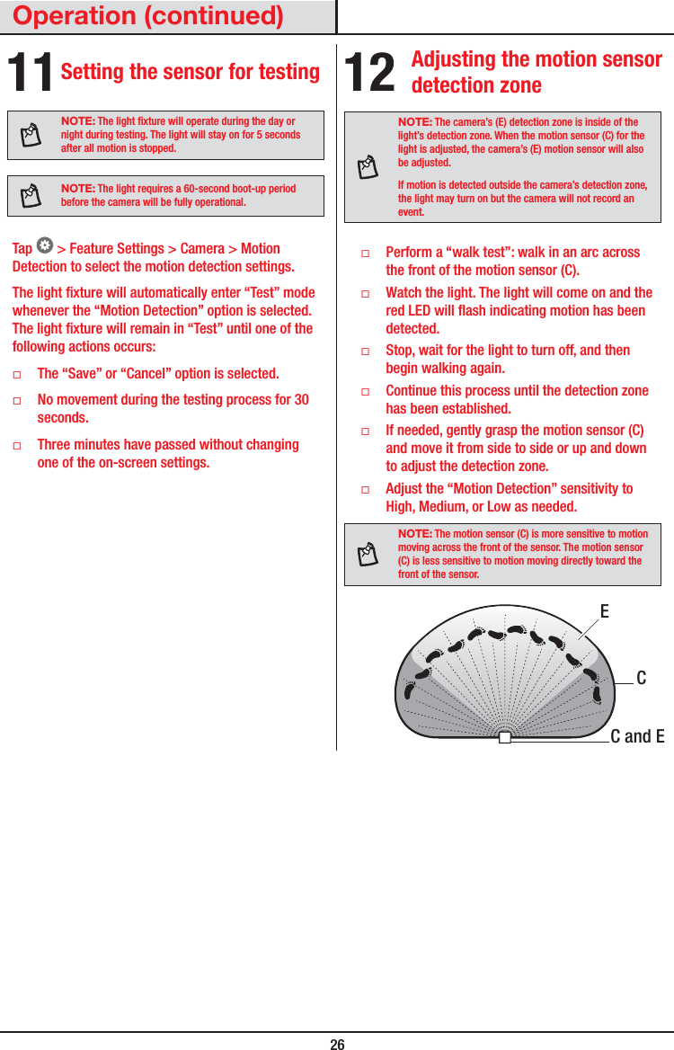  26Operation (continued)11 Setting the sensor for testingNOTE: The light xture will operate during the day or night during testing. The light will stay on for 5 seconds after all motion is stopped.NOTE: The light requires a 60-second boot-up period before the camera will be fully operational.Tap   &gt; Feature Settings &gt; Camera &gt; Motion Detection to select the motion detection settings. The light xture will automatically enter “Test” mode whenever the “Motion Detection” option is selected. The light xture will remain in “Test” until one of the following actions occurs: ƑThe “Save” or “Cancel” option is selected. ƑNo movement during the testing process for 30 seconds. ƑThree minutes have passed without changing one of the on-screen settings.12 Adjusting the motion sensor detection zoneNOTE: The camera’s (E) detection zone is inside of the light’s detection zone. When the motion sensor (C) for the light is adjusted, the camera’s (E) motion sensor will also be adjusted.If motion is detected outside the camera’s detection zone, the light may turn on but the camera will not record an event. ƑPerform a “walk test”: walk in an arc across the front of the motion sensor (C). ƑWatch the light. The light will come on and the red LED will ash indicating motion has been detected. ƑStop, wait for the light to turn off, and then begin walking again. ƑContinue this process until the detection zone has been established. ƑIf needed, gently grasp the motion sensor (C) and move it from side to side or up and down to adjust the detection zone. ƑAdjust the “Motion Detection” sensitivity to High, Medium, or Low as needed.NOTE: The motion sensor (C) is more sensitive to motion moving across the front of the sensor. The motion sensor (C) is less sensitive to motion moving directly toward the front of the sensor.C and ECE