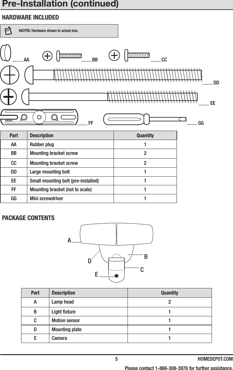  5 HOMEDEPOT.COM    Please contact 1-866-308-3976 for further assistance.HARDWARE INCLUDEDNOTE: Hardware shown to actual size. AA   BB   CC DD EE FRONT FF   GGPart Description QuantityAA Rubber plug 1BB Mounting bracket screw 2CC Mounting bracket screw 2DD Large mounting bolt 1EE Small mounting bolt (pre-installed) 1FF Mounting bracket (not to scale) 1GG Mini screwdriver 1PACKAGE CONTENTSPart Description QuantityA Lamp head 2B Light xture 1C Motion sensor 1D Mounting plate 1E Camera 1CAEDBPre-Installation (continued)