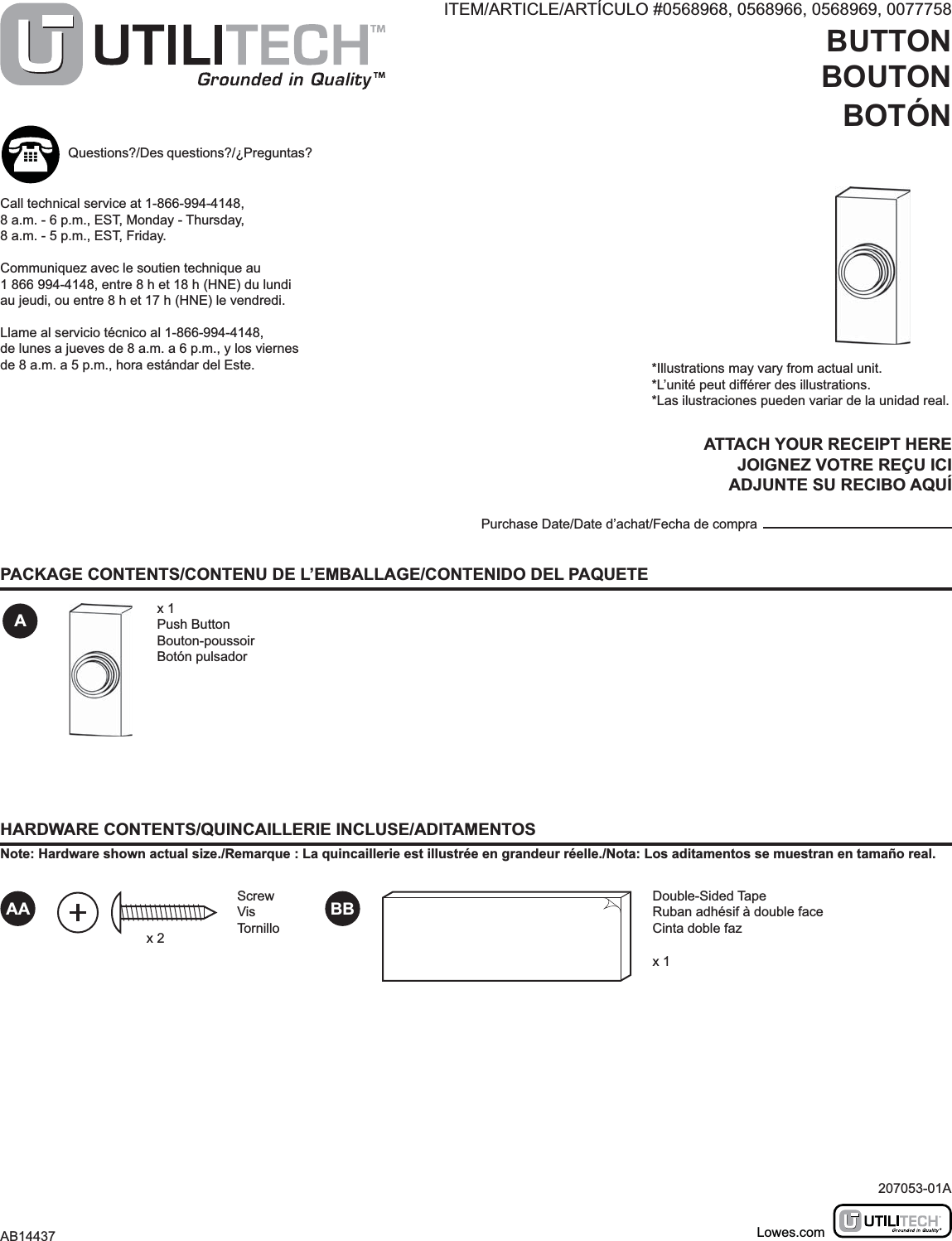 ITEM/ARTICLE/ARTÍCULO #0568968, 0568966, 0568969, 0077758BUTTONBOUTONBOTÓNMODEL/MODÈLE/MODELO #UT-7300, UT-7303, UT-7304, UT-7393PACKAGE CONTENTS/CONTENU DE L’EMBALLAGE/CONTENIDO DEL PAQUETEHARDWARE CONTENTS/QUINCAILLERIE INCLUSE/ADITAMENTOSNote: Hardware shown actual size./Remarque : La quincaillerie est illustrée en grandeur réelle./Nota: Los aditamentos se muestran en tamaño real.Ax 1Push ButtonBouton-poussoirBotón pulsador*Illustrations may vary from actual unit.*L’unité peut différer des illustrations.*Las ilustraciones pueden variar de la unidad real.ATTACH YOUR RECEIPT HEREJOIGNEZ VOTRE REÇU ICIADJUNTE SU RECIBO AQUÍPurchase Date/Date d’achat/Fecha de compraQuestions?/Des questions?/¿Preguntas?Call technical service at 1-866-994-4148, 8 a.m. - 6 p.m., EST, Monday - Thursday, 8 a.m. - 5 p.m., EST, Friday.Communiquez avec le soutien technique au 1 866 994-4148, entre 8 h et 18 h (HNE) du lundi au jeudi, ou entre 8 h et 17 h (HNE) le vendredi.Llame al servicio técnico al 1-866-994-4148, de lunes a jueves de 8 a.m. a 6 p.m., y los viernes de 8 a.m. a 5 p.m., hora estándar del Este.207053-01AAB14437 Lowes.comAA BBScrewVisTornilloDouble-Sided TapeRuban adhésif à double faceCinta doble fazx 1x 2
