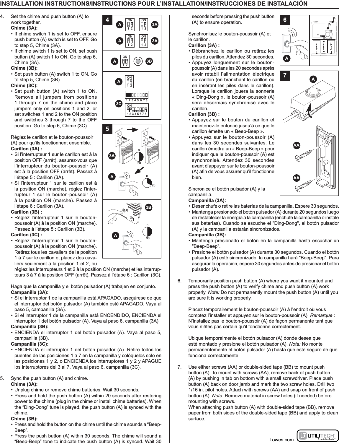 INSTALLATION INSTRUCTIONS/INSTRUCTIONS POUR L’INSTALLATION/INSTRUCCIONES DE INSTALACIÓN4.  Set the chime and push button (A) to work together. Chime (3A):• If chime switch 1 is set to OFF, ensure push button (A) switch is set to OFF. Go to step 5, Chime (3A). • If chime switch 1 is set to ON, set push button (A) switch 1 to ON. Go to step 6, Chime (3A). Chime (3B):• Set push button (A) switch 1 to ON. Go to step 5, Chime (3B). Chime (3C):• Set push button (A) switch 1 to ON. Remove all jumpers from positions 1 through 7 on the chime and place jumpers only on positions 1 and 2, or set switches 1 and 2 to the ON position and switches 3 through 7 to the OFF position. Go to step 6, Chime (3C).  Réglez le carillon et le bouton-poussoir (A) pour qu’ils fonctionnent ensemble. Carillon (3A) :• Si l’interrupteur 1 sur le carillon est à la position OFF (arrêt), assurez-vous que l’interrupteur du bouton-poussoir (A) est à la position OFF (arrêt). Passez à l’étape 5 : Carillon (3A). • Si l’interrupteur 1 sur le carillon est à la position ON (marche), réglez l’inter-rupteur 1 sur le bouton-poussoir (A) à la position ON (marche). Passez à l’étape 6 : Carillon (3A). Carillon (3B) :• Réglez l’interrupteur 1 sur le bouton-poussoir (A) à la position ON (marche). Passez à l’étape 5 : Carillon (3B). Carillon (3C) :• Réglez l’interrupteur 1 sur le bouton-poussoir (A) à la position ON (marche). Retirez tous les cavaliers de la position 1 à 7 sur le carillon et placez des cava-liers seulement à la position 1 et 2, ou réglez les interrupteurs 1 et 2 à la position ON (marche) et les interrup-teurs 3 à 7 à la position OFF (arrêt). Passez à l’étape 6 : Carillon (3C).  Haga que la campanilla y el botón pulsador (A) trabajen en conjunto. Campanilla (3A):• Si el interruptor 1 de la campanilla está APAGADO, asegúrese de que el interruptor del botón pulsador (A) también esté APAGADO. Vaya al paso 5, campanilla (3A). • Si el interruptor 1 de la campanilla está ENCENDIDO, ENCIENDA el interruptor 1 del botón pulsador (A). Vaya al paso 6, campanilla (3A). Campanilla (3B):• ENCIENDA el interruptor 1 del botón pulsador (A). Vaya al paso 5, campanilla (3B). Campanilla (3C):• ENCIENDA el interruptor 1 del botón pulsador (A). Retire todos los puentes de las posiciones 1 a 7 en la campanilla y colóquelos solo en las posiciones 1 y 2, o ENCIENDA los interruptores 1 y 2 y APAGUE los interruptores del 3 al 7. Vaya al paso 6, campanilla (3C).5.  Sync the push button (A) and chime. Chime (3A):• Unplug chime or remove chime batteries. Wait 30 seconds.• Press and hold the push button (A) within 20 seconds after restoring power to the chime (plug in the chime or install chime batteries). When the “Ding-Dong” tune is played, the push button (A) is synced with the chime. Chime (3B):•  Press and hold the button on the chime until the chime sounds a “Beep-Beep”.• Press the push button (A) within 30 seconds. The chime will sound a “Beep-Beep” tone to indicate the push button (A) is synced. Wait 30 seconds before pressing the push button (A) to ensure operation.  Synchronisez le bouton-poussoir (A) et le carillon. Carillon (3A) :• Débranchez le carillon ou retirez les piles du carillon. Attendez 30 secondes.• Appuyez longuement sur le bouton-poussoir (A) dans les 20 secondes après avoir rétabli l’alimentation électrique du carillon (en branchant le carillon ou en insérant les piles dans le carillon). Lorsque le carillon jouera la sonnerie « Ding-Dong », le bouton-poussoir (A) sera désormais synchronisé avec le carillon. Carillon (3B) :• Appuyez sur le bouton du carillon et maintenez-le enfoncé jusqu’à ce que le carillon émette un « Beep-Beep ».• Appuyez sur le bouton-poussoir (A) dans les 30 secondes suivantes. Le carillon émettra un « Beep-Beep » pour indiquer que le bouton-poussoir (A) est synchronisé. Attendez 30 secondes avant d’appuyer sur le bouton-poussoir bien.  Sincronice el botón pulsador (A) y la campanilla. Campanilla (3A):•  Desenchufe o retire las baterías de la campanilla. Espere 30 segundos.•  Mantenga presionado el botón pulsador (A) durante 20 segundos luego de restablecer la energía a la campanilla (enchufe la campanilla o instale sus baterías). Cuando se escuche el &quot;Ding-Dong&quot;, el botón pulsador (A) y la campanilla estarán sincronizados. Campanilla (3B):• Mantenga presionado el botón en la campanilla hasta escuchar un &quot;Beep-Beep&quot;.• Presione el botón pulsador (A) durante 30 segundos. Cuando el botón pulsador (A) esté sincronizado, la campanilla hará &quot;Beep-Beep&quot;. Para asegurar la operación, espere 30 segundos antes de presionar el botón pulsador (A).6.  Temporarily position push button (A) where you want it mounted and press the push button (A) to verify chime and push button (A) work properly. Note: Do not permanently mount the push button (A) until you are sure it is working properly.  Placez temporairement le bouton-poussoir (A) à l’endroit où vous comptez l’installer et appuyez sur le bouton-poussoir (A). Remarque : N’installez pas le bouton-poussoir (A) de façon permanente tant que vous n’êtes pas certain qu’il fonctionne correctement.  Ubique temporalmente el botón pulsador (A) donde desea que esté montado y presione el botón pulsador (A). Nota: No monte permanentemente el botón pulsador (A) hasta que esté seguro de que funciona correctamente.7.  Use either screws (AA) or double-sided tape (BB) to mount push button (A). To mount with screws (AA), remove back of push button (A) by pushing in tab on bottom with a small screwdriver. Place push button (A) back on door jamb and mark the two screw holes. Drill two 1/16 in. pilot holes. Attach with screws (AA) and snap on front of push button (A). Note: Remove material in screw holes (if needed) before mounting with screws.  When attaching push button (A) with double-sided tape (BB), remove paper from both sides of the double-sided tape (BB) and apply to clean surface.Lowes.comType “D”Type “D”Type “D”6A7AAAAA4AON1  23AAON1  2ON1  23AAON1  2ON1  23BAON1  23C ON1 2 3 4 5 6 7 81 2 3 4 5 6 7 803003053AAA3B020