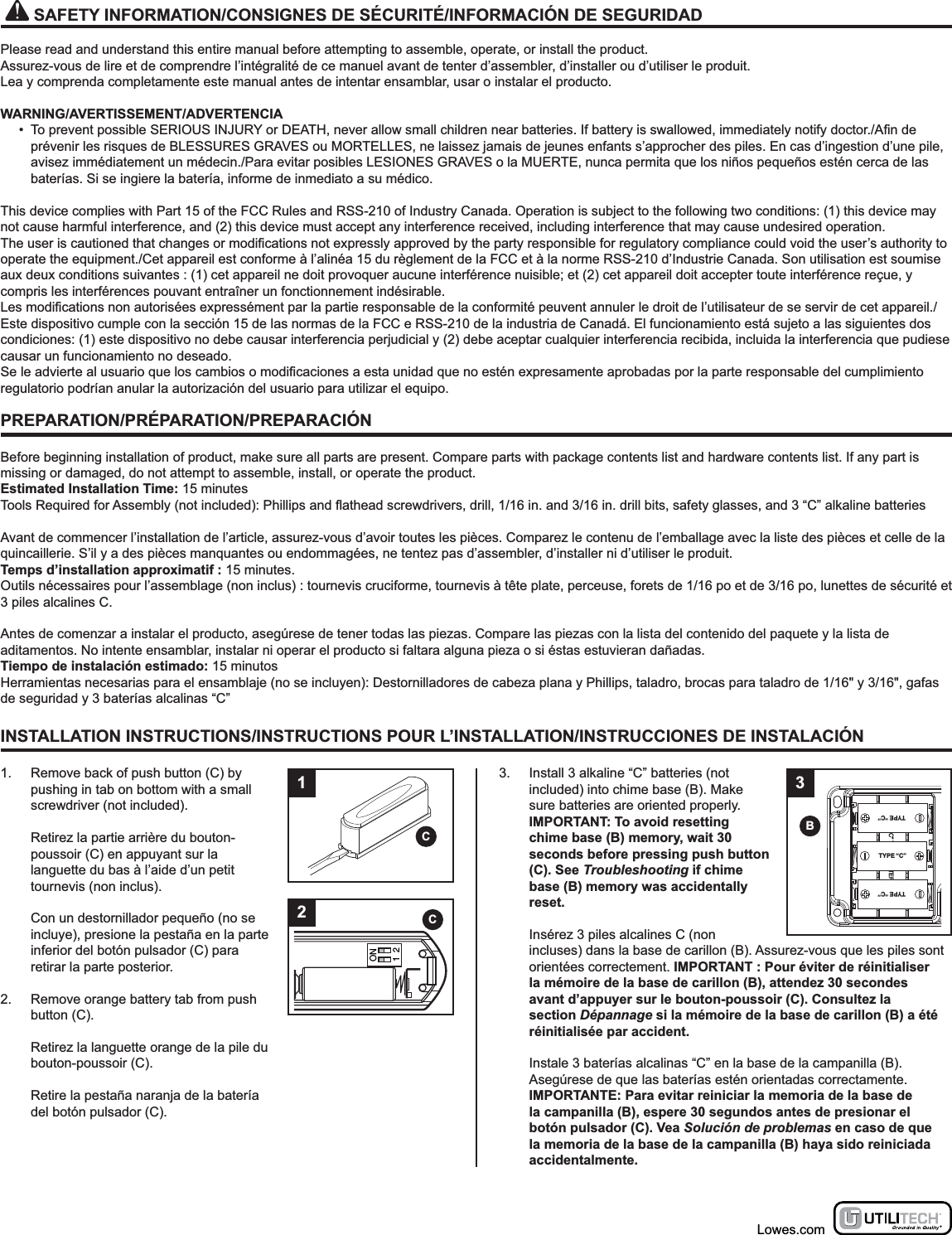 INSTALLATION INSTRUCTIONS/INSTRUCTIONS POUR L’INSTALLATION/INSTRUCCIONES DE INSTALACIÓN1.  Remove back of push button (C) by pushing in tab on bottom with a small screwdriver (not included).  Retirez la partie arrière du bouton-poussoir (C) en appuyant sur la languette du bas à l’aide d’un petit tournevis (non inclus).  Con un destornillador pequeño (no se incluye), presione la pestaña en la parte inferior del botón pulsador (C) para retirar la parte posterior.2.  Remove orange battery tab from push button (C).  Retirez la languette orange de la pile du bouton-poussoir (C).  Retire la pestaña naranja de la batería del botón pulsador (C).3.  Install 3 alkaline “C” batteries (not included) into chime base (B). Make sure batteries are oriented properly. IMPORTANT: To avoid resetting chime base (B) memory, wait 30 seconds before pressing push button (C). See Troubleshooting if chime base (B) memory was accidentally reset.  Insérez 3 piles alcalines C (non incluses) dans la base de carillon (B). Assurez-vous que les piles sont orientées correctement. IMPORTANT : Pour éviter de réinitialiser la mémoire de la base de carillon (B), attendez 30 secondes avant d’appuyer sur le bouton-poussoir (C). Consultez la section Dépannage si la mémoire de la base de carillon (B) a été réinitialisée par accident.  Instale 3 baterías alcalinas “C” en la base de la campanilla (B). Asegúrese de que las baterías estén orientadas correctamente. IMPORTANTE: Para evitar reiniciar la memoria de la base de la campanilla (B), espere 30 segundos antes de presionar el botón pulsador (C). Vea Solución de problemas en caso de que la memoria de la base de la campanilla (B) haya sido reiniciada accidentalmente.33x - “C” TYPE BATTERIESTYPE “C”TYPE “C”TYPE “C”B1CPREPARATION/PRÉPARATION/PREPARACIÓNBefore beginning installation of product, make sure all parts are present. Compare parts with package contents list and hardware contents list. If any part is missing or damaged, do not attempt to assemble, install, or operate the product.Estimated Installation Time: 15 minutesAvant de commencer l’installation de l’article, assurez-vous d’avoir toutes les pièces. Comparez le contenu de l’emballage avec la liste des pièces et celle de la quincaillerie. S’il y a des pièces manquantes ou endommagées, ne tentez pas d’assembler, d’installer ni d’utiliser le produit.Temps d’installation approximatif : 15 minutes.Outils nécessaires pour l’assemblage (non inclus) : tournevis cruciforme, tournevis à tête plate, perceuse, forets de 1/16 po et de 3/16 po, lunettes de sécurité et 3 piles alcalines C.Antes de comenzar a instalar el producto, asegúrese de tener todas las piezas. Compare las piezas con la lista del contenido del paquete y la lista de aditamentos. No intente ensamblar, instalar ni operar el producto si faltara alguna pieza o si éstas estuvieran dañadas.Tiempo de instalación estimado: 15 minutosHerramientas necesarias para el ensamblaje (no se incluyen): Destornilladores de cabeza plana y Phillips, taladro, brocas para taladro de 1/16&quot; y 3/16&quot;, gafas de seguridad y 3 baterías alcalinas “C”   SAFETY INFORMATION/CONSIGNES DE SÉCURITÉ/INFORMACIÓN DE SEGURIDADPlease read and understand this entire manual before attempting to assemble, operate, or install the product.Assurez-vous de lire et de comprendre l’intégralité de ce manuel avant de tenter d’assembler, d’installer ou d’utiliser le produit.Lea y comprenda completamente este manual antes de intentar ensamblar, usar o instalar el producto.WARNING/AVERTISSEMENT/ADVERTENCIA•  To prevent possible SERIOUS INJURY or DEATH, never allow small children near batteries. If battery is swallowed, immediately notify doctor./prévenir les risques de BLESSURES GRAVES ou MORTELLES, ne laissez jamais de jeunes enfants s’approcher des piles. En cas d’ingestion d’une pile, avisez immédiatement un médecin./Para evitar posibles LESIONES GRAVES o la MUERTE, nunca permita que los niños pequeños estén cerca de las baterías. Si se ingiere la batería, informe de inmediato a su médico.This device complies with Part 15 of the FCC Rules and RSS-210 of Industry Canada. Operation is subject to the following two conditions: (1) this device may not cause harmful interference, and (2) this device must accept any interference received, including interference that may cause undesired operation.operate the equipment./Cet appareil est conforme à l’alinéa 15 du règlement de la FCC et à la norme RSS-210 d’Industrie Canada. Son utilisation est soumise aux deux conditions suivantes : (1) cet appareil ne doit provoquer aucune interférence nuisible; et (2) cet appareil doit accepter toute interférence reçue, y compris les interférences pouvant entraîner un fonctionnement indésirable./Este dispositivo cumple con la sección 15 de las normas de la FCC e RSS-210 de la industria de Canadá. El funcionamiento está sujeto a las siguientes dos condiciones: (1) este dispositivo no debe causar interferencia perjudicial y (2) debe aceptar cualquier interferencia recibida, incluida la interferencia que pudiese causar un funcionamiento no deseado.regulatorio podrían anular la autorización del usuario para utilizar el equipo.Lowes.comON1 22C