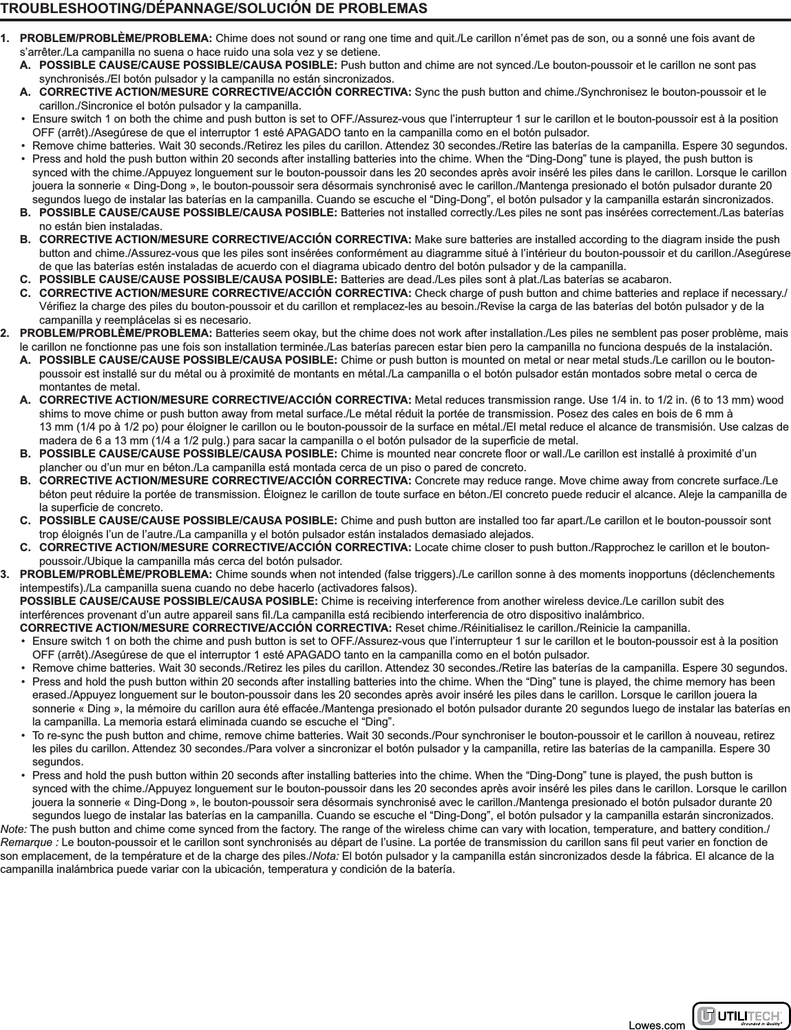 TROUBLESHOOTING/DÉPANNAGE/SOLUCIÓN DE PROBLEMAS1. PROBLEM/PROBLÈME/PROBLEMA: Chime does not sound or rang one time and quit./Le carillon n’émet pas de son, ou a sonné une fois avant de s’arrêter./La campanilla no suena o hace ruido una sola vez y se detiene.A.  POSSIBLE CAUSE/CAUSE POSSIBLE/CAUSA POSIBLE: Push button and chime are not synced./Le bouton-poussoir et le carillon ne sont pas synchronisés./El botón pulsador y la campanilla no están sincronizados.A.  CORRECTIVE ACTION/MESURE CORRECTIVE/ACCIÓN CORRECTIVA: Sync the push button and chime./Synchronisez le bouton-poussoir et le carillon./Sincronice el botón pulsador y la campanilla.•  Ensure switch 1 on both the chime and push button is set to OFF./Assurez-vous que l’interrupteur 1 sur le carillon et le bouton-poussoir est à la position OFF (arrêt)./Asegúrese de que el interruptor 1 esté APAGADO tanto en la campanilla como en el botón pulsador.•  Remove chime batteries. Wait 30 seconds./Retirez les piles du carillon. Attendez 30 secondes./Retire las baterías de la campanilla. Espere 30 segundos.•  Press and hold the push button within 20 seconds after installing batteries into the chime. When the “Ding-Dong” tune is played, the push button is synced with the chime./Appuyez longuement sur le bouton-poussoir dans les 20 secondes après avoir inséré les piles dans le carillon. Lorsque le carillon jouera la sonnerie « Ding-Dong », le bouton-poussoir sera désormais synchronisé avec le carillon./Mantenga presionado el botón pulsador durante 20 segundos luego de instalar las baterías en la campanilla. Cuando se escuche el “Ding-Dong”, el botón pulsador y la campanilla estarán sincronizados.B.  POSSIBLE CAUSE/CAUSE POSSIBLE/CAUSA POSIBLE: Batteries not installed correctly./Les piles ne sont pas insérées correctement./Las baterías no están bien instaladas.B.  CORRECTIVE ACTION/MESURE CORRECTIVE/ACCIÓN CORRECTIVA: Make sure batteries are installed according to the diagram inside the push button and chime./Assurez-vous que les piles sont insérées conformément au diagramme situé à l’intérieur du bouton-poussoir et du carillon./Asegúrese de que las baterías estén instaladas de acuerdo con el diagrama ubicado dentro del botón pulsador y de la campanilla.C.  POSSIBLE CAUSE/CAUSE POSSIBLE/CAUSA POSIBLE: Batteries are dead./Les piles sont à plat./Las baterías se acabaron.C.  CORRECTIVE ACTION/MESURE CORRECTIVE/ACCIÓN CORRECTIVA: Check charge of push button and chime batteries and replace if necessary.//Revise la carga de las baterías del botón pulsador y de la campanilla y reemplácelas si es necesario.2. PROBLEM/PROBLÈME/PROBLEMA: Batteries seem okay, but the chime does not work after installation./Les piles ne semblent pas poser problème, mais le carillon ne fonctionne pas une fois son installation terminée./Las baterías parecen estar bien pero la campanilla no funciona después de la instalación.A.  POSSIBLE CAUSE/CAUSE POSSIBLE/CAUSA POSIBLE: Chime or push button is mounted on metal or near metal studs./Le carillon ou le bouton-poussoir est installé sur du métal ou à proximité de montants en métal./La campanilla o el botón pulsador están montados sobre metal o cerca de montantes de metal.A.  CORRECTIVE ACTION/MESURE CORRECTIVE/ACCIÓN CORRECTIVA: Metal reduces transmission range. Use 1/4 in. to 1/2 in. (6 to 13 mm) wood shims to move chime or push button away from metal surface./Le métal réduit la portée de transmission. Posez des cales en bois de 6 mm à  13 mm (1/4 po à 1/2 po) pour éloigner le carillon ou le bouton-poussoir de la surface en métal./El metal reduce el alcance de transmisión. Use calzas de B.  POSSIBLE CAUSE/CAUSE POSSIBLE/CAUSA POSIBLE:/Le carillon est installé à proximité d’un plancher ou d’un mur en béton./La campanilla está montada cerca de un piso o pared de concreto.B.  CORRECTIVE ACTION/MESURE CORRECTIVE/ACCIÓN CORRECTIVA: Concrete may reduce range. Move chime away from concrete surface./Le béton peut réduire la portée de transmission. Éloignez le carillon de toute surface en béton./El concreto puede reducir el alcance. Aleje la campanilla de C.  POSSIBLE CAUSE/CAUSE POSSIBLE/CAUSA POSIBLE: Chime and push button are installed too far apart./Le carillon et le bouton-poussoir sont trop éloignés l’un de l’autre./La campanilla y el botón pulsador están instalados demasiado alejados.C.  CORRECTIVE ACTION/MESURE CORRECTIVE/ACCIÓN CORRECTIVA: Locate chime closer to push button./Rapprochez le carillon et le bouton-poussoir./Ubique la campanilla más cerca del botón pulsador.3. PROBLEM/PROBLÈME/PROBLEMA: Chime sounds when not intended (false triggers)./Le carillon sonne à des moments inopportuns (déclenchements intempestifs)./La campanilla suena cuando no debe hacerlo (activadores falsos).  POSSIBLE CAUSE/CAUSE POSSIBLE/CAUSA POSIBLE: Chime is receiving interference from another wireless device./Le carillon subit des /La campanilla está recibiendo interferencia de otro dispositivo inalámbrico.  CORRECTIVE ACTION/MESURE CORRECTIVE/ACCIÓN CORRECTIVA: Reset chime./Réinitialisez le carillon./Reinicie la campanilla.•  Ensure switch 1 on both the chime and push button is set to OFF./Assurez-vous que l’interrupteur 1 sur le carillon et le bouton-poussoir est à la position OFF (arrêt)./Asegúrese de que el interruptor 1 esté APAGADO tanto en la campanilla como en el botón pulsador.•  Remove chime batteries. Wait 30 seconds./Retirez les piles du carillon. Attendez 30 secondes./Retire las baterías de la campanilla. Espere 30 segundos.•  Press and hold the push button within 20 seconds after installing batteries into the chime. When the “Ding” tune is played, the chime memory has been erased./Appuyez longuement sur le bouton-poussoir dans les 20 secondes après avoir inséré les piles dans le carillon. Lorsque le carillon jouera la sonnerie « Ding », la mémoire du carillon aura été effacée./Mantenga presionado el botón pulsador durante 20 segundos luego de instalar las baterías en la campanilla. La memoria estará eliminada cuando se escuche el “Ding”.•  To re-sync the push button and chime, remove chime batteries. Wait 30 seconds./Pour synchroniser le bouton-poussoir et le carillon à nouveau, retirez les piles du carillon. Attendez 30 secondes./Para volver a sincronizar el botón pulsador y la campanilla, retire las baterías de la campanilla. Espere 30 segundos.•  Press and hold the push button within 20 seconds after installing batteries into the chime. When the “Ding-Dong” tune is played, the push button is synced with the chime./Appuyez longuement sur le bouton-poussoir dans les 20 secondes après avoir inséré les piles dans le carillon. Lorsque le carillon jouera la sonnerie « Ding-Dong », le bouton-poussoir sera désormais synchronisé avec le carillon./Mantenga presionado el botón pulsador durante 20 segundos luego de instalar las baterías en la campanilla. Cuando se escuche el “Ding-Dong”, el botón pulsador y la campanilla estarán sincronizados.Note: The push button and chime come synced from the factory. The range of the wireless chime can vary with location, temperature, and battery condition./Remarque :son emplacement, de la température et de la charge des piles./Nota: El botón pulsador y la campanilla están sincronizados desde la fábrica. El alcance de la campanilla inalámbrica puede variar con la ubicación, temperatura y condición de la batería.Lowes.com