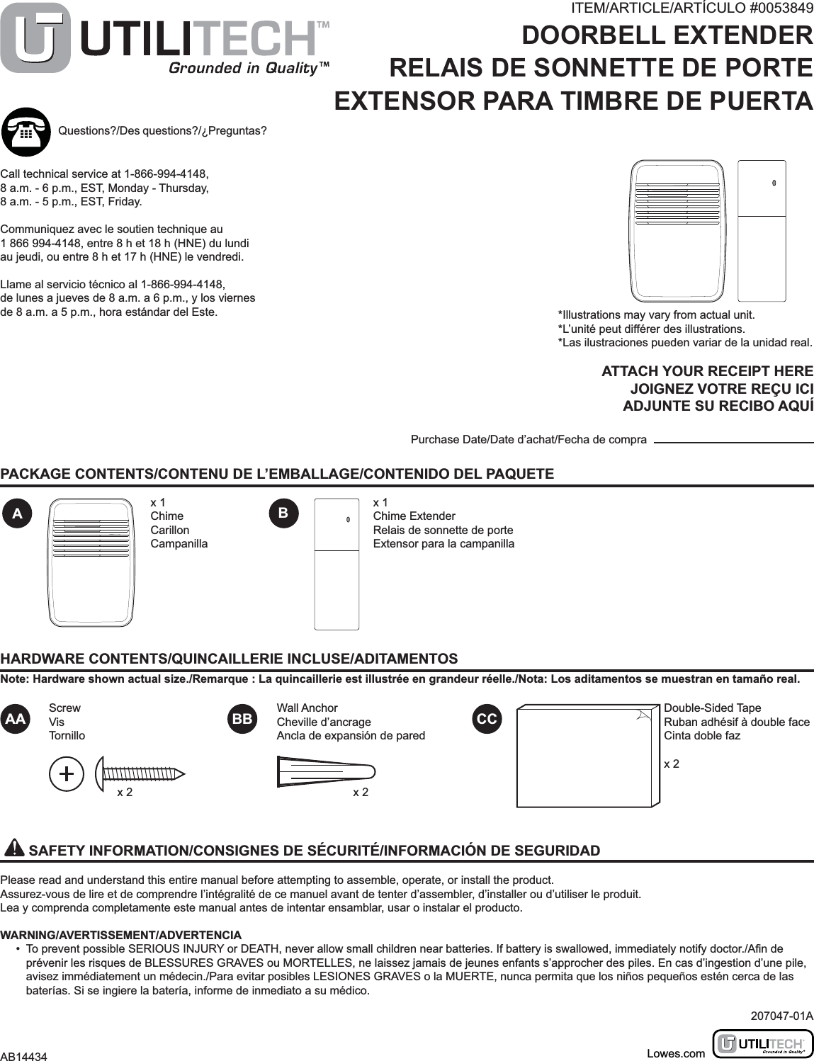 HARDWARE CONTENTS/QUINCAILLERIE INCLUSE/ADITAMENTOSNote: Hardware shown actual size./Remarque : La quincaillerie est illustrée en grandeur réelle./Nota: Los aditamentos se muestran en tamaño real.AAA BB CCBScrewVisTornilloWall AnchorCheville d’ancrageAncla de expansión de paredx 1ChimeCarillonCampanillax 1Chime ExtenderRelais de sonnette de porteExtensor para la campanillax 2Double-Sided TapeRuban adhésif à double faceCinta doble fazx 2   SAFETY INFORMATION/CONSIGNES DE SÉCURITÉ/INFORMACIÓN DE SEGURIDADPlease read and understand this entire manual before attempting to assemble, operate, or install the product.Assurez-vous de lire et de comprendre l’intégralité de ce manuel avant de tenter d’assembler, d’installer ou d’utiliser le produit.Lea y comprenda completamente este manual antes de intentar ensamblar, usar o instalar el producto.WARNING/AVERTISSEMENT/ADVERTENCIA•  To prevent possible SERIOUS INJURY or DEATH, never allow small children near batteries. If battery is swallowed, immediately notify doctor./prévenir les risques de BLESSURES GRAVES ou MORTELLES, ne laissez jamais de jeunes enfants s’approcher des piles. En cas d’ingestion d’une pile, avisez immédiatement un médecin./Para evitar posibles LESIONES GRAVES o la MUERTE, nunca permita que los niños pequeños estén cerca de las baterías. Si se ingiere la batería, informe de inmediato a su médico.PACKAGE CONTENTS/CONTENU DE L’EMBALLAGE/CONTENIDO DEL PAQUETEITEM/ARTICLE/ARTÍCULO #0053849DOORBELL EXTENDERRELAIS DE SONNETTE DE PORTEEXTENSOR PARA TIMBRE DE PUERTAMODEL/MODÈLE/MODELO #UT-7357*Illustrations may vary from actual unit.*L’unité peut différer des illustrations.*Las ilustraciones pueden variar de la unidad real.ATTACH YOUR RECEIPT HEREJOIGNEZ VOTRE REÇU ICIADJUNTE SU RECIBO AQUÍPurchase Date/Date d’achat/Fecha de compraQuestions?/Des questions?/¿Preguntas?Call technical service at 1-866-994-4148, 8 a.m. - 6 p.m., EST, Monday - Thursday, 8 a.m. - 5 p.m., EST, Friday.Communiquez avec le soutien technique au 1 866 994-4148, entre 8 h et 18 h (HNE) du lundi au jeudi, ou entre 8 h et 17 h (HNE) le vendredi.Llame al servicio técnico al 1-866-994-4148, de lunes a jueves de 8 a.m. a 6 p.m., y los viernes de 8 a.m. a 5 p.m., hora estándar del Este.207047-01AAB14434 Lowes.comx 2
