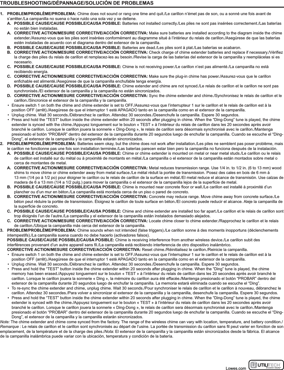 TROUBLESHOOTING/DÉPANNAGE/SOLUCIÓN DE PROBLEMAS1. PROBLEM/PROBLÈME/PROBLEMA: Chime does not sound or rang one time and quit./Le carillon n’émet pas de son, ou a sonné une fois avant de s’arrêter./La campanilla no suena o hace ruido una sola vez y se detiene.A.  POSSIBLE CAUSE/CAUSE POSSIBLE/CAUSA POSIBLE: Batteries not installed correctly./Les piles ne sont pas insérées correctement./Las baterías no están bien instaladas.A.  CORRECTIVE ACTION/MESURE CORRECTIVE/ACCIÓN CORRECTIVA: Make sure batteries are installed according to the diagram inside the chime extender./Assurez-vous que les piles sont insérées conformément au diagramme situé à l’intérieur du relais de carillon./Asegúrese de que las baterías estén instaladas de acuerdo con el diagrama dentro del extensor de la campanilla.B.  POSSIBLE CAUSE/CAUSE POSSIBLE/CAUSA POSIBLE: Batteries are dead./Les piles sont à plat./Las baterías se acabaron.B.  CORRECTIVE ACTION/MESURE CORRECTIVE/ACCIÓN CORRECTIVA: Check charge of chime extender batteries and replace if necessary./la charge des piles du relais de carillon et remplacez-les au besoin./Revise la carga de las baterías del extensor de la campanilla y reemplácelas si es necesario.C.  POSSIBLE CAUSE/CAUSE POSSIBLE/CAUSA POSIBLE: Chime is not receiving power./Le carillon n’est pas alimenté./La campanilla no está recibiendo energía.C.  CORRECTIVE ACTION/MESURE CORRECTIVE/ACCIÓN CORRECTIVA: Make sure the plug-in chime has power./Assurez-vous que le carillon /Asegúrese de que la campanilla enchufable tenga energía.D.  POSSIBLE CAUSE/CAUSE POSSIBLE/CAUSA POSIBLE: Chime extender and chime are not synced./Le relais de carillon et le carillon ne sont pas synchronisés./El extensor de la campanilla y la campanilla no están sincronizados.D.  CORRECTIVE ACTION/MESURE CORRECTIVE/ACCIÓN CORRECTIVA: Sync the chime extender and chime./Synchronisez le relais de carillon et le carillon./Sincronice el extensor de la campanilla y la campanilla.•  Ensure switch 1 on both the chime and chime extender is set to OFF./Assurez-vous que l’interrupteur 1 sur le carillon et le relais de carillon est à la position OFF (arrêt)./Asegúrese de que el interruptor 1 esté APAGADO tanto en la campanilla como en el extensor de la campanilla.•  Unplug chime. Wait 30 seconds./Débranchez le carillon. Attendez 30 secondes./Desenchufe la campanilla. Espere 30 segundos.•  Press and hold the “TEST” button inside the chime extender within 20 seconds after plugging in chime. When the “Ding-Dong” tune is played, the chime extender is synced with the chime./Appuyez longuement sur le bouton « TEST » à l’intérieur du relais de carillon dans les 20 secondes après avoir branché le carillon. Lorsque le carillon jouera la sonnerie « Ding-Dong », le relais de carillon sera désormais synchronisé avec le carillon./Mantenga presionado el botón “PROBAR” dentro del extensor de la campanilla durante 20 segundos luego de enchufar la campanilla. Cuando se escuche el “Ding-Dong”, el extensor de la campanilla y la campanilla estarán sincronizados.2. PROBLEM/PROBLÈME/PROBLEMA: Batteries seem okay, but the chime does not work after installation./Les piles ne semblent pas poser problème, mais le carillon ne fonctionne pas une fois son installation terminée./Las baterías parecen estar bien pero la campanilla no funciona después de la instalación.A.  POSSIBLE CAUSE/CAUSE POSSIBLE/CAUSA POSIBLE: Chime or chime extender is mounted on metal or near metal studs./Le carillon ou le relais de carillon est installé sur du métal ou à proximité de montants en métal./La campanilla o el extensor de la campanilla están montados sobre metal o cerca de montantes de metal.A.  CORRECTIVE ACTION/MESURE CORRECTIVE/ACCIÓN CORRECTIVA: Metal reduces transmission range. Use 1/4 in. to 1/2 in. (6 to 13 mm) wood shims to move chime or chime extender away from metal surface./Le métal réduit la portée de transmission. Posez des cales en bois de 6 mm à  13 mm (1/4 po à 1/2 po) pour éloigner le carillon ou le relais de carillon de la surface en métal./El metal reduce el alcance de transmisión. Use calzas de B.  POSSIBLE CAUSE/CAUSE POSSIBLE/CAUSA POSIBLE:/Le carillon est installé à proximité d’un plancher ou d’un mur en béton./La campanilla está montada cerca de un piso o pared de concreto.B.  CORRECTIVE ACTION/MESURE CORRECTIVE/ACCIÓN CORRECTIVA: Concrete may reduce range. Move chime away from concrete surface./Le béton peut réduire la portée de transmission. Éloignez le carillon de toute surface en béton./El concreto puede reducir el alcance. Aleje la campanilla de C.  POSSIBLE CAUSE/CAUSE POSSIBLE/CAUSA POSIBLE: Chime and chime extender are installed too far apart./Le carillon et le relais de carillon sont trop éloignés l’un de l’autre./La campanilla y el extensor de la campanilla están instalados demasiado alejados.C.  CORRECTIVE ACTION/MESURE CORRECTIVE/ACCIÓN CORRECTIVA: Locate chime closer to chime extender./Rapprochez le carillon et le relais de carillon./Ubique la campanilla más cerca del extensor de la campanilla.3. PROBLEM/PROBLÈME/PROBLEMA: Chime sounds when not intended (false triggers)./Le carillon sonne à des moments inopportuns (déclenchements intempestifs)./La campanilla suena cuando no debe hacerlo (activadores falsos).POSSIBLE CAUSE/CAUSE POSSIBLE/CAUSA POSIBLE: Chime is receiving interference from another wireless device./Le carillon subit des /La campanilla está recibiendo interferencia de otro dispositivo inalámbrico.CORRECTIVE ACTION/MESURE CORRECTIVE/ACCIÓN CORRECTIVA: Reset chime./Réinitialisez le carillon./Reinicie la campanilla.•  Ensure switch 1 on both the chime and chime extender is set to OFF./Assurez-vous que l’interrupteur 1 sur le carillon et le relais de carillon est à la position OFF (arrêt)./Asegúrese de que el interruptor 1 esté APAGADO tanto en la campanilla como en el extensor de la campanilla.•  Unplug chime. Wait 30 seconds./Débranchez le carillon. Attendez 30 secondes./Desenchufe la campanilla. Espere 30 segundos.•  Press and hold the “TEST” button inside the chime extender within 20 seconds after plugging in chime. When the “Ding” tune is played, the chime memory has been erased./Appuyez longuement sur le bouton « TEST » à l’intérieur du relais de carillon dans les 20 secondes après avoir branché le carillon. Lorsque le carillon jouera la sonnerie « Ding », la mémoire du carillon aura été effacée./Mantenga presionado el botón “PROBAR” dentro del extensor de la campanilla durante 20 segundos luego de enchufar la campanilla. La memoria estará eliminada cuando se escuche el “Ding”.•  To re-sync the chime extender and chime, unplug chime. Wait 30 seconds./Pour synchroniser le relais de carillon et le carillon à nouveau, débranchez le carillon. Attendez 30 secondes./Para volver a sincronizar el extensor de la campanilla y la campanilla, desenchufe la campanilla. Espere 30 segundos.•  Press and hold the “TEST” button inside the chime extender within 20 seconds after plugging in chime. When the “Ding-Dong” tune is played, the chime extender is synced with the chime./Appuyez longuement sur le bouton « TEST » à l’intérieur du relais de carillon dans les 20 secondes après avoir branché le carillon. Lorsque le carillon jouera la sonnerie « Ding-Dong », le relais de carillon sera désormais synchronisé avec le carillon./Mantenga presionado el botón “PROBAR” dentro del extensor de la campanilla durante 20 segundos luego de enchufar la campanilla. Cuando se escuche el “Ding-Dong”, el extensor de la campanilla y la campanilla estarán sincronizados.Note: The chime extender and chime come synced from the factory. The range of the wireless chime can vary with location, temperature, and battery condition./Remarque :emplacement, de la température et de la charge des piles./Nota: El extensor de la campanilla y la campanilla están sincronizados desde la fábrica. El alcance de la campanilla inalámbrica puede variar con la ubicación, temperatura y condición de la batería.Lowes.com