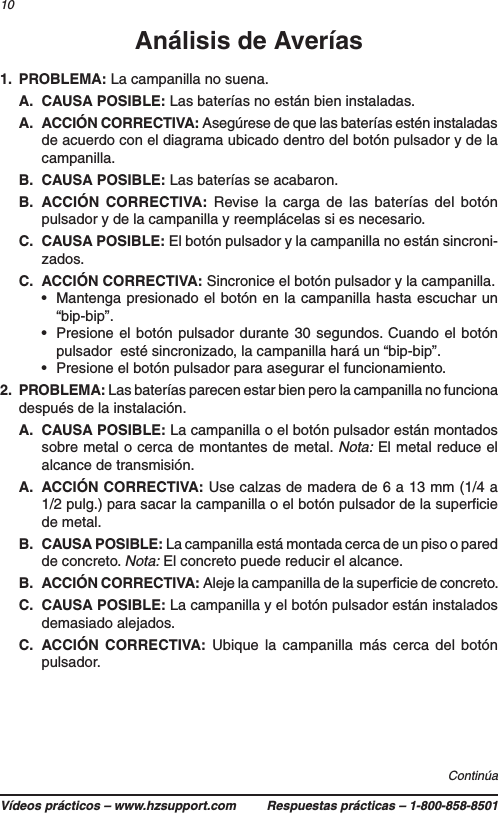 Vídeos prácticos – www.hzsupport.com Respuestas prácticas – 1-800-858-850110Análisis de Averías1. PROBLEMA: La campanilla no suena.A.  CAUSA POSIBLE: Las baterías no están bien instaladas.A.  ACCIÓN CORRECTIVA: Asegúrese de que las baterías estén instaladas de acuerdo con el diagrama ubicado dentro del botón pulsador y de la campanilla.B.  CAUSA POSIBLE: Las baterías se acabaron.B.  ACCIÓN CORRECTIVA: Revise la carga de las baterías del botón pulsador y de la campanilla y reemplácelas si es necesario.C.  CAUSA POSIBLE: El botón pulsador y la campanilla no están sincroni-zados.C.  ACCIÓN CORRECTIVA: Sincronice el botón pulsador y la campanilla.•  Mantenga presionado el botón en la campanilla hasta escuchar un “bip-bip”.•  Presione el botón pulsador durante 30 segundos. Cuando el botón pulsador  esté sincronizado, la campanilla hará un “bip-bip”.•  Presione el botón pulsador para asegurar el funcionamiento.2. PROBLEMA: Las baterías parecen estar bien pero la campanilla no funciona después de la instalación.A.  CAUSA POSIBLE: La campanilla o el botón pulsador están montados sobre metal o cerca de montantes de metal. Nota: El metal reduce el alcance de transmisión.A.  ACCIÓN CORRECTIVA: Use calzas de madera de 6 a 13 mm (1/4 a 1/2 pulg.) para sacar la campanilla o el botón pulsador de la superﬁcie de metal.B.  CAUSA POSIBLE: La campanilla está montada cerca de un piso o pared de concreto. Nota: El concreto puede reducir el alcance.B.  ACCIÓN CORRECTIVA: Aleje la campanilla de la superﬁcie de concreto.C.  CAUSA POSIBLE: La campanilla y el botón pulsador están instalados demasiado alejados.C.  ACCIÓN CORRECTIVA: Ubique la campanilla más cerca del botón pulsador.Continúa