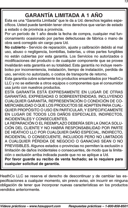 13Vídeos prácticos – www.hzsupport.com Respuestas prácticas – 1-800-858-8501HeathCo LLC se reserva el derecho de descontinuar y de cambiar las es-peciﬁcaciones a cualquier momento, sin previo aviso, sin incurrir en ninguna obligación de tener que incorporar nuevas características en los productos vendidos anteriormente.GARANTÍA LIMITADA A 1 AÑOEsta es una “Garantía Limitada” que le da a Ud. derechos legales espe-cíﬁcos. Usted puede también tener otros derechos que varían de estado a estado o de provincia a provincia.Por un período de 1 año desde la fecha de compra, cualquier mal fun-cionamiento ocasionado por partes defectuosas de fábrica o mano de obra será corregido sin cargo para Ud.No cubierto - Servicio de reparación, ajuste y calibración debido al mal uso, abuso o negligencia, bombillas, baterías, u otras partes fungibles no están cubiertas por esta garantía. Los Servicios no autorizados o modiﬁcaciones del producto o de cualquier componente que se provee invalidarán esta garantía en su totalidad. Esta garantía no incluye reem-bolso por inconveniencia, instalación, tiempo de instalación, perdida de uso, servicio no autorizado, o costos de transporte de retorno.Esta garantía cubre solamente los productos ensamblados por HeathCo LLC y no se extiende a otros equipos o componentes que el consumidor usa junto con nuestros productos.ESTA GARANTÍA ESTÁ EXPRESAMENTE EN LUGAR DE OTRAS GARANTÍAS, EXPRESADAS O SOBREENTENDIDAS, INCLUYENDO CUALQUIER GARANTÍA, REPRESENTACIÓN O CONDICIÓN DE CO-MERCIABILIDAD O QUE LOS PRODUCTOS SE ADAPTEN PARA CUAL-QUIER PROPÓSITO O USO EN PARTICULAR, Y ESPECIFICAMENTE EN LUGAR DE TODOS LOS DAÑOS ESPECIALES, INDIRECTOS, INCIDENTALES Y CONSECUENTES.LA REPARACIÓN O EL REEMPLAZO DEBERÍA SER LA ÚNICA SOLU-CIÓN DEL CLIENTE Y NO HABRÁ RESPONSABILIDAD POR PARTE DE HEATHCO LLC POR CUALQUIER DAÑO ESPECIAL, INDIRECTO, INCIDENTAL O CONSECUENTE, INCLUIDOS PERO NO LIMITADOS A CUALQUIER PÉRDIDA DE NEGOCIO O GANACIAS SEAN O NO PREVISIBLES. Algunos estados o provincias no permiten la exclusión o limitación de daños incidentales o consecuentes, de modo que la limita-ción o exclusión arriba indicada puede que no se aplique a Ud.Por favor guarde su recibo de venta fechado; se lo requiere para cualquier solicitud de garantía.