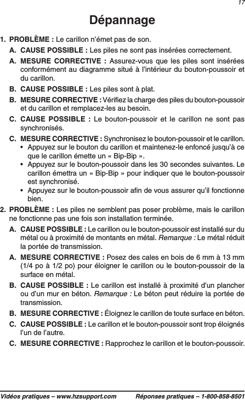 17Vidéos pratiques – www.hzsupport.com Réponses pratiques – 1-800-858-8501Dépannage1.  PROBLÈME : Le carillon n’émet pas de son.A.  CAUSE POSSIBLE : Les piles ne sont pas insérées correctement.A.  MESURE CORRECTIVE : Assurez-vous que les piles sont insérées conformément au diagramme situé à l’intérieur du bouton-poussoir et du carillon.B.  CAUSE POSSIBLE : Les piles sont à plat.B.  MESURE CORRECTIVE : Vériﬁez la charge des piles du bouton-poussoir et du carillon et remplacez-les au besoin.C.  CAUSE POSSIBLE : Le bouton-poussoir et le carillon ne sont pas synchronisés.C.  MESURE CORRECTIVE : Synchronisez le bouton-poussoir et le carillon.•  Appuyez sur le bouton du carillon et maintenez-le enfoncé jusqu’à ce que le carillon émette un « Bip-Bip ».•  Appuyez sur le bouton-poussoir dans les 30 secondes suivantes. Le carillon émettra un « Bip-Bip » pour indiquer que le bouton-poussoir est synchronisé.•  Appuyez sur le bouton-poussoir aﬁn de vous assurer qu’il fonctionne bien.2.  PROBLÈME : Les piles ne semblent pas poser problème, mais le carillon ne fonctionne pas une fois son installation terminée.A.  CAUSE POSSIBLE : Le carillon ou le bouton-poussoir est installé sur du métal ou à proximité de montants en métal. Remarque : Le métal réduit la portée de transmission. A.  MESURE CORRECTIVE : Posez des cales en bois de 6 mm à 13 mm (1/4 po à 1/2 po) pour éloigner le carillon ou le bouton-poussoir de la surface en métal.B.  CAUSE POSSIBLE : Le carillon est installé à proximité d’un plancher ou d’un mur en béton. Remarque : Le béton peut réduire la portée de transmission.B.  MESURE CORRECTIVE : Éloignez le carillon de toute surface en béton.C.  CAUSE POSSIBLE : Le carillon et le bouton-poussoir sont trop éloignés l’un de l’autre.C.  MESURE CORRECTIVE : Rapprochez le carillon et le bouton-poussoir.