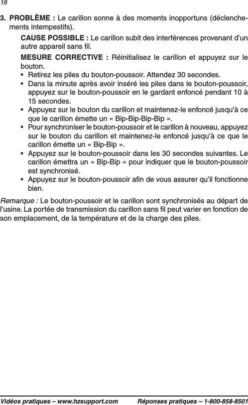 Vidéos pratiques – www.hzsupport.com Réponses pratiques – 1-800-858-8501183.  PROBLÈME : Le carillon sonne à des moments inopportuns (déclenche-ments intempestifs).  CAUSE POSSIBLE : Le carillon subit des interférences provenant d’un autre appareil sans ﬁl.  MESURE CORRECTIVE : Réinitialisez le carillon et appuyez sur le bouton.•  Retirez les piles du bouton-poussoir. Attendez 30 secondes.•  Dans la minute après avoir inséré les piles dans le bouton-poussoir, appuyez sur le bouton-poussoir en le gardant enfoncé pendant 10 à 15 secondes.•  Appuyez sur le bouton du carillon et maintenez-le enfoncé jusqu’à ce que le carillon émette un « Bip-Bip-Bip-Bip ».•  Pour synchroniser le bouton-poussoir et le carillon à nouveau, appuyez sur le bouton du carillon et maintenez-le enfoncé jusqu’à ce que le carillon émette un « Bip-Bip ».•  Appuyez sur le bouton-poussoir dans les 30 secondes suivantes. Le carillon émettra un « Bip-Bip » pour indiquer que le bouton-poussoir est synchronisé.•  Appuyez sur le bouton-poussoir aﬁn de vous assurer qu’il fonctionne bien.Remarque : Le bouton-poussoir et le carillon sont synchronisés au départ de l’usine. La portée de transmission du carillon sans ﬁl peut varier en fonction de son emplacement, de la température et de la charge des piles.