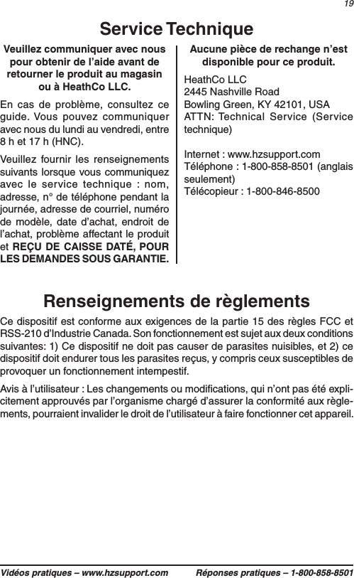 19Vidéos pratiques – www.hzsupport.com Réponses pratiques – 1-800-858-8501Renseignements de règlementsCe dispositif est conforme aux exigences de la partie 15 des règles FCC et RSS-210 d’Industrie Canada. Son fonctionnement est sujet aux deux conditions suivantes : 1) Ce dispositif ne doit pas causer de parasites nuisibles, et 2) ce dispositif doit endurer tous les parasites reçus, y compris ceux susceptibles de provoquer un fonctionnement intempestif.Avis à l’utilisateur : Les changements ou modiﬁcations, qui n’ont pas été expli-citement approuvés par l’organisme chargé d’assurer la conformité aux règle-ments, pourraient invalider le droit de l’utilisateur à faire fonctionner cet appareil.Veuillez communiquer avec nous pour obtenir de l’aide avant de retourner le produit au magasin ou à HeathCo LLC. En cas de problème, consultez ce guide. Vous pouvez communiquer avec nous du lundi au vendredi, entre 8 h et 17 h (HNC). Veuillez fournir les renseignements suivants lorsque vous communiquez avec le service technique : nom, adresse, n° de téléphone pendant la journée, adresse de courriel, numéro de modèle, date d’achat, endroit de l’achat, problème affectant le produit et REÇU DE CAISSE DATÉ, POUR LES DEMANDES SOUS GARANTIE.Service TechniqueAucune pièce de rechange n’est disponible pour ce produit.HeathCo LLC2445 Nashville RoadBowling Green, KY 42101, USAATTN: Technical Service (Service technique)Internet : www.hzsupport.comTéléphone : 1-800-858-8501 (anglais seulement)Télécopieur : 1-800-846-8500