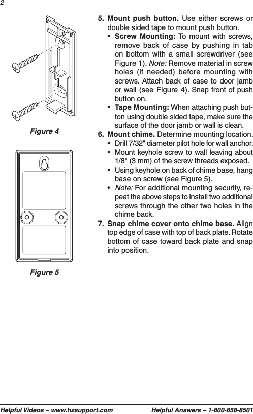 Helpful Videos – www.hzsupport.com Helpful Answers – 1-800-858-850125.  Mount push button. Use either screws or double sided tape to mount push button.•  Screw Mounting: To mount with screws, remove back of case by pushing in tab on bottom with a small screwdriver (see Figure 1). Note: Remove material in screw holes (if needed) before mounting with screws. Attach back of case to door jamb or wall (see Figure 4). Snap front of push button on.•  Tape Mounting: When attaching push but-ton using double sided tape, make sure the surface of the door jamb or wall is clean.6.  Mount chime. Determine mounting location.•  Drill 7/32&quot; diameter pilot hole for wall anchor.• Mount keyhole screw to wall leaving about 1/8&quot; (3 mm) of the screw threads exposed.•  Using keyhole on back of chime base, hang base on screw (see Figure 5).•  Note: For additional mounting security, re-peat the above steps to install two additional screws through the other two holes in the chime back.7.  Snap chime cover onto chime base. Align top edge of case with top of back plate. Rotate bottom of case toward back plate and snap into position.Figure 4Figure 5