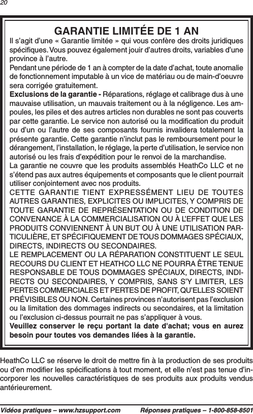 Vidéos pratiques – www.hzsupport.com Réponses pratiques – 1-800-858-850120HeathCo LLC se réserve le droit de mettre ﬁn à la production de ses produits ou d’en modiﬁer les spéciﬁcations à tout moment, et elle n’est pas tenue d’in-corporer les nouvelles caractéristiques de ses produits aux produits vendus antérieurement.GARANTIE LIMITÉE DE 1 ANIl s’agit d’une « Garantie limitée » qui vous confère des droits juridiques spéciﬁques. Vous pouvez également jouir d’autres droits, variables d’une province à l’autre.Pendant une période de 1 an à compter de la date d’achat, toute anomalie de fonctionnement imputable à un vice de matériau ou de main-d’oeuvre sera corrigée gratuitement.Exclusions de la garantie - Réparations, réglage et calibrage dus à une mauvaise utilisation, un mauvais traitement ou à la négligence. Les am-poules, les piles et des autres articles non durables ne sont pas couverts par cette garantie. Le service non autorisé ou la modiﬁcation du produit ou d’un ou l’autre de ses composants fournis invalidera totalement la présente garantie. Cette garantie n’inclut pas le remboursement pour le dérangement, l’installation, le réglage, la perte d’utilisation, le service non autorisé ou les frais d’expédition pour le renvoi de la marchandise.La garantie ne couvre que les produits assemblés HeathCo LLC et ne s’étend pas aux autres équipements et composants que le client pourrait utiliser conjointement avec nos produits. CETTE GARANTIE TIENT EXPRESSÉMENT LIEU DE TOUTES AUTRES GARANTIES, EXPLICITES OU IMPLICITES, Y COMPRIS DE TOUTE GARANTIE DE REPRÉSENTATION OU DE CONDITION DE CONVENANCE À LA COMMERCIALISATION OU À L’EFFET QUE LES PRODUITS CONVIENNENT À UN BUT OU À UNE UTILISATION PAR-TICULIÈRE, ET SPÉCIFIQUEMENT DE TOUS DOMMAGES SPÉCIAUX, DIRECTS, INDIRECTS OU SECONDAIRES.LE REMPLACEMENT OU LA RÉPARATION CONSTITUENT LE SEUL RECOURS DU CLIENT ET HEATHCO LLC NE POURRA ÊTRE TENUE RESPONSABLE DE TOUS DOMMAGES SPÉCIAUX, DIRECTS, INDI-RECTS OU SECONDAIRES, Y COMPRIS, SANS S’Y LIMITER, LES PERTES COMMERCIALES ET PERTES DE PROFIT, QU’ELLES SOIENT PRÉVISIBLES OU NON. Certaines provinces n’autorisent pas l’exclusion ou la limitation des dommages indirects ou secondaires, et la limitation ou l’exclusion ci-dessus pourrait ne pas s’appliquer à vous.Veuillez conserver le reçu portant la date d&apos;achat; vous en aurez besoin pour toutes vos demandes liées à la garantie.