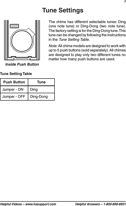 3Helpful Videos – www.hzsupport.com Helpful Answers – 1-800-858-8501Inside Push ButtonTune SettingsPush Button TuneJumper - ON DingJumper - OFF Ding-DongTune Setting TableThe chime has different selectable tunes: Ding (one note tune) or Ding-Dong (two note tune). The factory setting is for the Ding-Dong tune. This tune can be changed by following the instructions in the Tune Setting Table.Note: All chime models are designed to work with up to 5 push buttons (sold separately). All chimes are designed to play only two different tunes no matter how many push buttons are used.