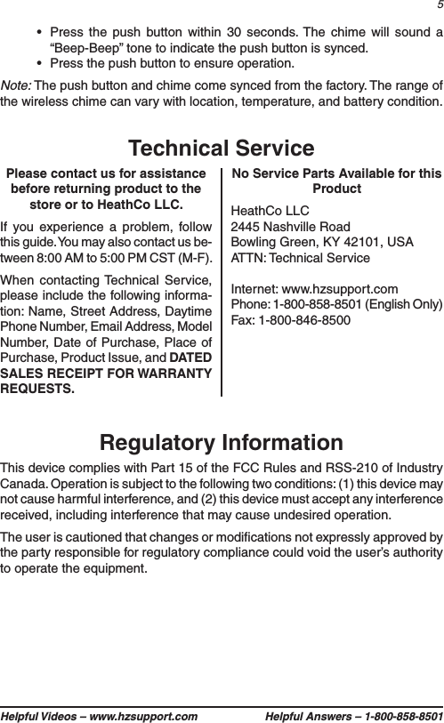5Helpful Videos – www.hzsupport.com Helpful Answers – 1-800-858-8501•  Press the push button within 30 seconds. The chime will sound a “Beep-Beep” tone to indicate the push button is synced.•  Press the push button to ensure operation.Note: The push button and chime come synced from the factory. The range of the wireless chime can vary with location, temperature, and battery condition.Please contact us for assistance before returning product to the store or to HeathCo LLC.If you experience a problem, follow this guide. You may also contact us be-tween 8:00 AM to 5:00 PM CST (M-F).When contacting Technical Service, please include the following informa-tion: Name, Street Address, Daytime Phone Number, Email Address, Model Number, Date of Purchase, Place of Purchase, Product Issue, and DATED SALES RECEIPT FOR WARRANTY REQUESTS.Technical ServiceNo Service Parts Available for this ProductHeathCo LLC2445 Nashville RoadBowling Green, KY 42101, USAATTN: Technical ServiceInternet: www.hzsupport.comPhone: 1-800-858-8501 (English Only)Fax: 1-800-846-8500Regulatory InformationThis device complies with Part 15 of the FCC Rules and RSS-210 of Industry Canada. Operation is subject to the following two conditions: (1) this device may not cause harmful interference, and (2) this device must accept any interference received, including interference that may cause undesired operation.The user is cautioned that changes or modiﬁcations not expressly approved by the party responsible for regulatory compliance could void the user’s authority to operate the equipment.