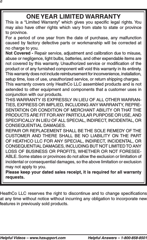 Helpful Videos – www.hzsupport.com Helpful Answers – 1-800-858-85016HeathCo LLC reserves the right to discontinue and to change speciﬁcations at any time without notice without incurring any obligation to incorporate new features in previously sold products.ONE YEAR LIMITED WARRANTYThis is a “Limited Warranty” which gives you speciﬁc legal rights. You may also have other rights which vary from state to state or province to province.For a period of one year from the date of purchase, any malfunction caused by factory defective parts or workmanship will be corrected at no charge to you.Not Covered - Repair service, adjustment and calibration due to misuse, abuse or negligence, light bulbs, batteries, and other expendable items are not covered by this warranty. Unauthorized service or modiﬁcation of the product or of any furnished component will void this warranty in its entirety. This warranty does not include reimbursement for inconvenience, installation, setup time, loss of use, unauthorized service, or return shipping charges.This warranty covers only HeathCo LLC assembled products and is not extended to other equipment and components that a customer uses in conjunction with our products.THIS WARRANTY IS EXPRESSLY IN LIEU OF ALL OTHER WARRAN-TIES, EXPRESS OR IMPLIED, INCLUDING ANY WARRANTY, REPRE-SENTATION OR CONDITION OF MERCHANT ABILITY OR THAT THE PRODUCTS ARE FIT FOR ANY PARTICULAR PURPOSE OR USE, AND SPECIFICALLY IN LIEU OF ALL SPECIAL, INDIRECT, INCIDENTAL, OR CONSEQUENTIAL DAMAGES.REPAIR OR REPLACEMENT SHALL BE THE SOLE REMEDY OF THE CUSTOMER AND THERE SHALL BE NO LIABILITY ON THE PART OF HEATHCO LLC FOR ANY SPECIAL, INDIRECT, INCIDENTAL, OR CONSEQUENTIAL DAMAGES, INCLUDING BUT NOT LIMITED TO ANY LOSS OF BUSINESS OR PROFITS, WHETHER OR NOT FORESEE-ABLE. Some states or provinces do not allow the exclusion or limitation of incidental or consequential damages, so the above limitation or exclusion may not apply to you.Please keep your dated sales receipt, it is required for all warranty requests.