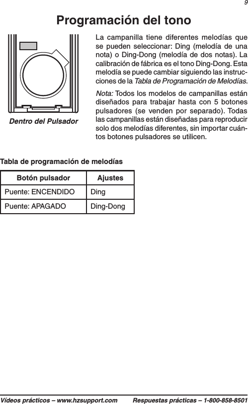 9Vídeos prácticos – www.hzsupport.com Respuestas prácticas – 1-800-858-8501Botón pulsador AjustesPuente: ENCENDIDO DingPuente: APAGADO Ding-DongTabla de programación de melodíasDentro del PulsadorProgramación del tonoLa campanilla tiene diferentes melodías que se pueden seleccionar: Ding (melodía de una nota) o Ding-Dong (melodía de dos notas). La calibración de fábrica es el tono Ding-Dong. Esta melodía se puede cambiar siguiendo las instruc-ciones de la Tabla de Programación de Melodías.Nota: Todos los modelos de campanillas están diseñados para trabajar hasta con 5 botones pulsadores (se venden por separado). Todas las campanillas están diseñadas para reproducir solo dos melodías diferentes, sin importar cuán-tos botones pulsadores se utilicen.