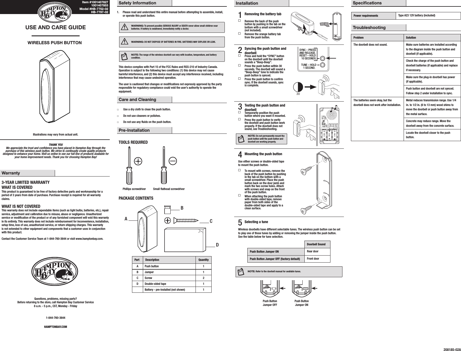 THANK YOU We appreciate the trust and condence you have placed in Hampton Bay through the purchase of this wireless push button. We strive to continually create quality products designed to enhance your home. Visit us online to see our full line of products available for your home improvement needs. Thank you for choosing Hampton Bay!USE AND CARE GUIDEWIRELESS PUSH BUTTONIllustrations may vary from actual unit.Safety Information1.  Please read and understand this entire manual before attempting to assemble, install, or operate this push button.WARNING: To prevent possible SERIOUS INJURY or DEATH never allow small children near batteries. If battery is swallowed, immediately notify a doctor.WARNING: DO NOT DISPOSE OF BATTERIES IN FIRE. BATTERIES MAY EXPLODE OR LEAK.NOTE: The range of the wireless doorbell can vary with location, temperature, and battery condition.This device complies with Part 15 of the FCC Rules and RSS-210 of Industry Canada. Operation is subject to the following two conditions: (1) this device may not cause harmful interference, and (2) this device must accept any interference received, including interference that may cause undesired operation.The user is cautioned that changes or modications not expressly approved by the party responsible for regulatory compliance could void the user’s authority to operate the equipment.Care and Cleaning □Use a dry cloth to clean the push button. □Do not use cleaners or polishes. □Do not use any uids on the push button.Pre-InstallationTOOLS REQUIREDPhillips screwdriver Small athead screwdriverPACKAGE CONTENTSPart Description QuantityA Push button 1B Jumper 1C Screw 2D Double-sided tape 1Battery - pre-installed (not shown) 1Installation1 Removing the battery tab Remove the back of the push button by pushing in the tab on the bottom with a small screwdriver (not included). Remove the orange battery tab from the push button.2 Syncing the push button and doorbell Press and hold the “SYNC” button on the doorbell until the doorbell sounds a “Beep-Beep”. Press the push button within 30 seconds. The doorbell will sound a “Beep-Beep” tone to indicate the push button is synced. Press the push button to conrm sync. If the doorbell sounds, sync is complete.30SYNC – PRESSAND RELEASE.RESET – HOLD   10 SECONDS.CHIME VOLUMETUNE – HOLD   1 SECOND.UPFRONT TRANSREARTYPE “C”TYPE “C”TYPE “C”3 Testing the push button and doorbell Temporarily position the push button where you want it mounted. Press the push button to verify the doorbell and push button work properly. If the doorbell does not sound, see Troubleshooting.NOTE: Do not permanently mount the push button until the push button and doorbell are working properly.SYNC – PRESSAND RELEASE.RESET – HOLD   10 SECONDS.CHIME VOLUMETUNE – HOLD   1 SECOND.UPFRONT TRANSREARTYPE “C”TYPE “C”TYPE “C”4 Mounting the push buttonUse either screws or double-sided tape to mount the push button. To mount with screws, remove the back of the push button by pushing in the tab on the bottom with a small screwdriver. Place the push button back on the door jamb and mark the two screw holes. Attach with screws and snap on the front of the push button. When attaching the push button with double-sided tape, remove paper from both sides of the double-sided tape and apply to a clean surface.5 Selecting a tuneWireless doorbells have different selectable tunes. The wireless push button can be set to play one of those tunes by adding or removing the jumper inside the push button. See the table below for tune selection.Doorbell SoundPush Button Jumper ON Rear doorPush Button Jumper OFF (factory default) Front doorNOTE: Refer to the doorbell manual for available tunes.  Push Button  Push Button   Jumper OFF  Jumper ONWarranty3-YEAR LIMITED WARRANTYWHAT IS COVEREDThis product is guaranteed to be free of factory defective parts and workmanship for a period of 3 years from date of purchase. Purchase receipt is required for all warranty claims.WHAT IS NOT COVEREDThis warranty does not include expendable items (such as light bulbs, batteries, etc.), repair service, adjustment and calibration due to misuse, abuse or negligence. Unauthorized service or modication of the product or of any furnished component will void this warranty in its entirety. This warranty does not include reimbursement for inconvenience, installation, setup time, loss of use, unauthorized service, or return shipping charges. This warranty is not extended to other equipment and components that a customer uses in conjunction with this product.Contact the Customer Service Team at 1-844-760-3644 or visit www.hamptonbay.com.Questions, problems, missing parts? Before returning to the store, call Hampton Bay Customer Service 8 a.m. - 5 p.m., CST, Monday - Friday1-844-760-3644HAMPTONBAY.COMSpecicationsPower requirements Type A23 12V battery (included)TroubleshootingProblem SolutionThe doorbell does not sound. Make sure batteries are installed according to the diagram inside the push button and doorbell (if applicable).Check the charge of the push button and doorbell batteries (if applicable) and replace if necessary.Make sure the plug-in doorbell has power (if applicable).Push button and doorbell are not synced. Follow step 2 under installation to sync.The batteries seem okay, but the doorbell does not work after installation.Metal reduces transmission range. Use 1/4 in. to 1/2 in. (6 to 13 mm) wood shims to move the doorbell or push button away from the metal surface.Concrete may reduce range. Move the doorbell away from the concrete surface.Locate the doorbell closer to the push button.208185-02AABCDItem #1001407827 1001407853 Model #HB-7752-02 HB-7797-02