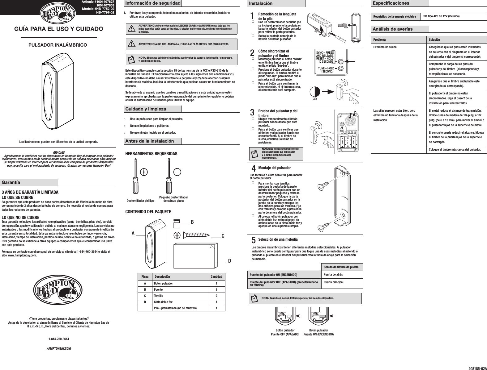 GRACIAS Agradecemos la conanza que ha depositado en Hampton Bay al comprar este pulsador inalámbrico. Procuramos crear continuamente productos de calidad diseñados para mejorar su hogar. Visítenos en internet para ver nuestra línea completa de productos disponibles que necesita para el mejoramiento de su hogar. ¡Gracias por escoger Hampton Bay!GUÍA PARA EL USO Y CUIDADOPULSADOR INALÁMBRICOLas ilustraciones pueden ser diferentes de la unidad comprada.Información de seguridad1.  Por favor, lea y comprenda todo el manual antes de intentar ensamblar, instalar o utilizar este pulsador.ADVERTENCIA: Para evitar posibles LESIONES GRAVES o LA MUERTE nunca deje que los niños pequeños estén cerca de las pilas. Si alguien ingiere una pila, notique inmediatamente al médico.ADVERTENCIA: NO TIRE LAS PILAS AL FUEGO. LAS PILAS PUEDEN EXPLOTAR O GOTEAR.NOTA: El alcance del timbre inalámbrico puede variar de cuerdo a la ubicación,  temperatura, y  condición de la pila.Este dispositivo cumple con la sección 15 de las normas de la FCC e RSS-210 de la industria de Canadá. El funcionamiento está sujeto a las siguientes dos condiciones: (1) este dispositivo no debe causar interferencia perjudicial y (2) debe aceptar cualquier interferencia recibida, incluida la interferencia que pudiese causar un funcionamiento no deseado.Se le advierte al usuario que los cambios o modicaciones a esta unidad que no estén expresamente aprobadas por la parte responsable del cumplimiento regulatorio podrían anular la autorización del usuario para utilizar el equipo.Cuidado y limpieza □Use un paño seco para limpiar el pulsador. □No use limpiadores o pulidores. □No use ningún líquido en el pulsador.Antes de la instalaciónHERRAMIENTAS REQUERIDASDestornillador phillipsPequeño destornillador de cabeza planaCONTENIDO DEL PAQUETEPieza Descripción CantidadA Botón pulsador 1B Puente 1C Tornillo 2D Cinta doble faz 1Pila - preinstalada (no se muestra) 1Instalación1  Remoción de la lengüeta de la pila Con un destornillador pequeño (no se incluye), presione la pestaña en la parte inferior del botón pulsador para retirar la parte posterior. Retire la pestaña naranja de la batería del botón pulsador.2  Cómo sincronizar el pulsador y el timbre Mantenga pulsado el botón “SYNC” en el timbre hasta que el timbre emita el pitido “bip-bip”. Presione el botón pulsador durante 30 segundos. El timbre emitirá el pitido “bip-bip” para indicar que el pulsador está sincronizado. Pulse el botón para conrmar la sincronización. si el timbre suena, el sincronizado está completo.30SYNC – PRESSAND RELEASE.RESET – HOLD   10 SECONDS.CHIME VOLUMETUNE – HOLD   1 SECOND.UPFRONT TRANSREARTYPE “C”TYPE “C”TYPE “C”3  Prueba del pulsador y del timbre Ubique temporalmente el botón pulsador donde desea que esté montado. Pulse el botón para vericar que el timbre y el pulsador funcionan correctamente. Si el timbre no suena, consulte Solución de problemas.NOTA: No monte permanentemente el pulsador hasta que el pulsador y el timbre estén funcionando correctamente.SYNC – PRESSAND RELEASE.RESET – HOLD   10 SECONDS.CHIME VOLUMETUNE – HOLD   1 SECOND.UPFRONT TRANSREARTYPE “C”TYPE “C”TYPE “C”4 Montaje del pulsadorUse tornillos o cinta doble faz para montar el botón pulsador. Para montar con tornillos, presione la pestaña de la parte inferior del botón pulsador con un destornillador pequeño y retire la parte posterior. Coloque la parte posterior del botón pulsador en la jamba de la puerta y marque los dos oricios para los tornillos. Fije con tornillos y coloque a presión la parte delantera del botón pulsador. Al colocar el botón pulsador con cinta doble faz, retire el papel de ambos lados de la cinta doble faz y aplique en una supercie limpia.5 Selección de una melodíaLos timbres inalámbricos tienen diferentes melodías seleccionables. Al pulsador inalámbrico se lo puede congurar para que toque una de esas melodías añadiendo o quitando el puente en el interior del pulsador. Vea la tabla de abajo para la selección de melodía.Sonido de timbre de puertaPuente del pulsador ON (ENCENDIDO) Puerta de atrásPuente del pulsador OFF (APAGADO) (predeterminado en fábrica) Puerta principalNOTA: Consulte el manual del timbre para ver las melodías disponibles.  Botón pulsador  Botón pulsador   Puente OFF (APAGADO)  Puente ON (ENCENDIDO)Garantía3 AÑOS DE GARANTÍA LIMITADALO QUE SE CUBRESe garantiza que este producto no tiene partes defectuosas de fábrica o de mano de obra por un período de 3 años desde la fecha de compra. Se necesita el recibo de compra para todos los reclamos de garantía.LO QUE NO SE CUBREEsta garantía no incluye los artículos reemplazables (como  bombillas, pilas etc.), servicio de reparación, ajuste y calibración debido al mal uso, abuso o negligencia. Los servicios no autorizados o las modicaciones hechas al producto o a cualquier componente invalidarán esta garantía en su totalidad. Esta garantía no incluye reembolso por inconveniencia, instalación, tiempo de instalación, perdida de uso, servicio no autorizado, o gastos de envío. Esta garantía no se extiende a otros equipos o componentes que el consumidor usa junto con este producto.Póngase en contacto con el personal de servicio al cliente al 1-844-760-3644 o visite el sitio www.hamptonbay.com.¿Tiene preguntas, problemas o piezas faltantes? Antes de la devolución al almacén llame al Servicio al Cliente de Hampton Bay de 8 a.m.-5 p.m., Hora del Central, de lunes a viernes.1-844-760-3644HAMPTONBAY.COMEspecicacionesRequisitos de la energía eléctrica Pila tipo A23 de 12V (incluida)Análisis de averíasProblema SoluciónEl timbre no suena. Assegúrese que las pilas estén instaladas de acuerdo con el diagrama en el interior del pulsador y del timbre (si corresponde).Compruebe la carga de las pilas del pulsador y del timbre  (si corresponde) y reemplácelas si es necesario.Asegúrese que el timbre enchufable esté energizado (si corresponde).El pulsador y el timbre no están sincronizados. Siga el paso 2 de la instalación para sincronizarlos.Las pilas parecen estar bien, pero el timbre no funciona después de la instalación.El metal reduce el alcance de transmisión. Utilice cuñas de madera de 1/4 pulg. a 1/2 pulg. (de 6 a 13 mm)  para mover el timbre o el pulsadort lejos de la supercie de metal.El concreto puede reducir el alcance. Mueva el timbre de la puerta lejos de la supercie de hormigón.Coloque el timbre más cerca del pulsador.Articulo #1001407827 1001407853 Modelo #HB-7752-02 HB-7797-02208185-02AABCD